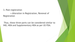 3. Post-registration
• Alteration in Registration, Renewal of
Registration
Thus, these three parts can be considered similar to
IND, NDA and Supplementary NDA as per US FDA.
 
