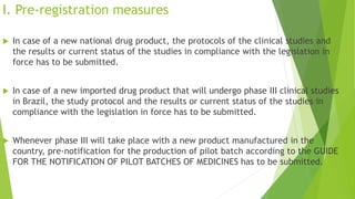 I. Pre-registration measures
 In case of a new national drug product, the protocols of the clinical studies and
the results or current status of the studies in compliance with the legislation in
force has to be submitted.
 In case of a new imported drug product that will undergo phase III clinical studies
in Brazil, the study protocol and the results or current status of the studies in
compliance with the legislation in force has to be submitted.
 Whenever phase III will take place with a new product manufactured in the
country, pre-notification for the production of pilot batch according to the GUIDE
FOR THE NOTIFICATION OF PILOT BATCHES OF MEDICINES has to be submitted.
 