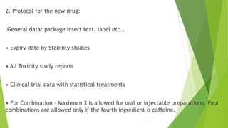 2. Protocol for the new drug:
General data: package insert text, label etc…
• Expiry date by Stability studies
• All Toxicity study reports
• Clinical trial data with statistical treatments
• For Combination – Maximum 3 is allowed for oral or injectable preparations. Four
combinations are allowed only if the fourth ingredient is caffeine.
 