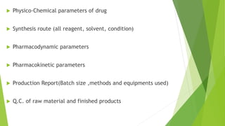  Physico-Chemical parameters of drug
 Synthesis route (all reagent, solvent, condition)
 Pharmacodynamic parameters
 Pharmacokinetic parameters
 Production Report(Batch size ,methods and equipments used)
 Q.C. of raw material and finished products
 