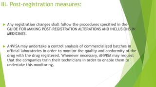 III. Post-registration measures:
 Any registration changes shall follow the procedures specified in the
GUIDE FOR MAKING POST-REGISTRATION ALTERATIONS AND INCLUSIONS IN
MEDICINES.
 ANVISA may undertake a control analysis of commercialized batches in
official laboratories in order to monitor the quality and conformity of the
drug with the drug registered. Whenever necessary, ANVISA may request
that the companies train their technicians in order to enable them to
undertake this monitoring.
 