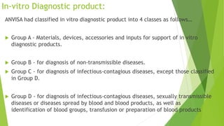 In-vitro Diagnostic product:
ANVISA had classified in vitro diagnostic product into 4 classes as follows…
 Group A - Materials, devices, accessories and inputs for support of in vitro
diagnostic products.
 Group B - for diagnosis of non-transmissible diseases.
 Group C - for diagnosis of infectious-contagious diseases, except those classified
in Group D.
 Group D - for diagnosis of infectious-contagious diseases, sexually transmissible
diseases or diseases spread by blood and blood products, as well as
identification of blood groups, transfusion or preparation of blood products
 