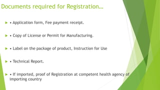 Documents required for Registration…
 • Application form, Fee payment receipt.
 • Copy of License or Permit for Manufacturing.
 • Label on the package of product, Instruction for Use
 • Technical Report.
 • If imported, proof of Registration at competent health agency of
importing country
 