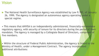 Vision
 The National Health Surveillance Agency was established by Law 9.782, of January
26, 1999. The Agency is designated an autonomous agency operating under a
special regime.
• This means that ANVISA is an independently administered, financially-autonomous
regulatory agency, with security of tenure for its directors during the period of their
mandates. The Agency is managed by a Collegiate Board of Directors, comprised of
five members.
• Within the structure of Federal Public Administration, the Agency is linked to the
Ministry of Health, under a Management Contract. The agency incorporated
additional attributions:
 