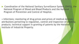  Coordination of the National Sanitary Surveillance System (SNVS), the
National Program of Blood and Blood Products and the National
Program of Prevention and Control of Hospital.
• Infections; monitoring of drug prices and prices of medical devices;
attributions pertaining to regulation, control and inspection of smoking
products; technical support in granting of patents by the National
Institute of Industrial Property.
 