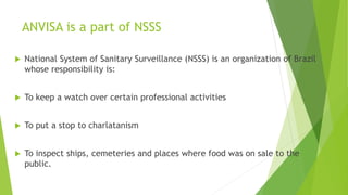 ANVISA is a part of NSSS
 National System of Sanitary Surveillance (NSSS) is an organization of Brazil
whose responsibility is:
 To keep a watch over certain professional activities
 To put a stop to charlatanism
 To inspect ships, cemeteries and places where food was on sale to the
public.
 
