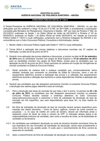 1
MINISTÉRIO DA SAÚDE
AGÊNCIA NACIONAL DE VIGILÂNCIA SANITÁRIA – ANVISA
CONCURSO PÚBLICO EDITAL Nº 7/2013
O Diretor-Presidente da AGÊNCIA NACIONAL DE VIGILÂNCIA SANITÁRIA – ANVISA, no uso das
atribuições que lhe conferem o artigo 16 da Lei nº 9.782, de 26/1/1999, e considerando a autorização
concedida pelo Ministério do Planejamento, Orçamento e Gestão - MP, por meio da Portaria nº 584, de
03/12/2012, publicada na Seção 1 do Diário Oficial da União de 04/12/2012 e Portaria nº 52 de
04/03/2013, publicado na Seção 1 do Diário Oficial da União 05/03/2013, em relação ao Concurso
Público Edital nº 1/2013 e suas retificações, juntamente com a Diretoria Colegiada da ANVISA e em
concordância com a Cetro Concursos Públicos, Consultoria e Administração, decide:
1. Manter válido o Concurso Público regido pelo Edital nº 1/2013 e suas retificações.
2. Tornar NULA a aplicação das provas objetivas e discursivas ocorridas nas 27 capitais da
federação, na data de 02 de junho de 2013.
3. Garantir nova aplicação das provas objetivas e discursivas, a ocorrer na data de 01 de setembro
de 2013 para os candidatos inscritos nos cargos de Nível Superior e 15 de setembro de 2013
para os candidatos inscritos nos cargos de Nível Médio, exceto para os candidatos que, na
aplicação do dia 02 de junho de 2013, foram excluídos do certame em função de infringências às
normas constantes no Edital do Concurso Público.
3.1. Serão excluídos do certame todo e qualquer candidato que, comprovadamente, tenha
adotado condutas que contrariem as previsões do Edital do Concurso, como o uso de
equipamento eletrônico durante a realização das provas e a utilização dos equipamentos
eletrônicos durante a utilização dos banheiros e outras dependências restritas à aplicação das
provas.
4. Garantir aos candidatos que não desejarem permanecer inscritos no presente Concurso Público
a devolução dos valores pagos referente à taxa de inscrição.
4.1. Para a devolução das taxas de inscrição de que trata o item 4 acima, no período de 02 a 04
de julho de 2013, os candidatos que não desejarem permanecer inscritos no presente
Concurso Público deverão acessar o endereço eletrônico da Cetro Concursos
(www.cetroconcursos.org.br) e preencher a ficha de solicitação de devolução da taxa de
inscrição em link específico, que será disponibilizado para esse fim, na área restrita do
candidato.
4.2. Na ficha de solicitação de devolução da taxa de inscrição haverá campos específicos para
inserção dos dados bancários – nome do banco, agência, número da conta corrente ou
poupança – e, no caso de crédito em conta de terceiro, deverá ser informado ainda o
respectivo nome do titular da conta e número do CPF. A indicação desses dados é de
responsabilidade exclusiva do candidato, bem como a escolha da conta, se de titularidade do
candidato ou de terceiros.
4.2.1. Os candidatos que solicitarem devolução na conta de terceiros deverão reconhecer firma de
sua assinatura em seu formulário de solicitação de devolução, sendo esse procedimento a
única forma de ter seu pedido aceito. O custo para o reconhecimento de firma correrá às
expensas do candidato.
4.3. Após o preenchimento da ficha de solicitação de devolução da taxa de inscrição, o candidato
 