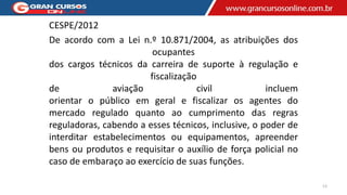 CESPE/2012
De acordo com a Lei n.º 10.871/2004, as atribuições dos
ocupantes
dos cargos técnicos da carreira de suporte à regulação e
fiscalização
de aviação civil incluem
orientar o público em geral e fiscalizar os agentes do
mercado regulado quanto ao cumprimento das regras
reguladoras, cabendo a esses técnicos, inclusive, o poder de
interditar estabelecimentos ou equipamentos, apreender
bens ou produtos e requisitar o auxílio de força policial no
caso de embaraço ao exercício de suas funções.
13
 