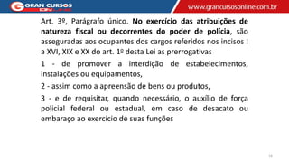 Art. 3º, Parágrafo único. No exercício das atribuições de
natureza fiscal ou decorrentes do poder de polícia, são
asseguradas aos ocupantes dos cargos referidos nos incisos I
a XVI, XIX e XX do art. 1o desta Lei as prerrogativas
1 - de promover a interdição de estabelecimentos,
instalações ou equipamentos,
2 - assim como a apreensão de bens ou produtos,
3 - e de requisitar, quando necessário, o auxílio de força
policial federal ou estadual, em caso de desacato ou
embaraço ao exercício de suas funções
14
 