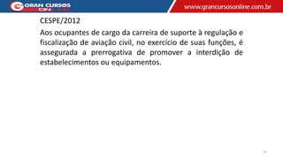 CESPE/2012
Aos ocupantes de cargo da carreira de suporte à regulação e
fiscalização de aviação civil, no exercício de suas funções, é
assegurada a prerrogativa de promover a interdição de
estabelecimentos ou equipamentos.
15
 