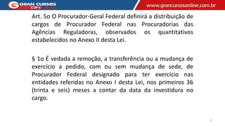 Art. 5o O Procurador-Geral Federal definirá a distribuição de
cargos de Procurador Federal nas Procuradorias das
Agências Reguladoras, observados os quantitativos
estabelecidos no Anexo II desta Lei.
§ 1o É vedada a remoção, a transferência ou a mudança de
exercício a pedido, com ou sem mudança de sede, de
Procurador Federal designado para ter exercício nas
entidades referidas no Anexo I desta Lei, nos primeiros 36
(trinta e seis) meses a contar da data da investidura no
cargo.
17
 