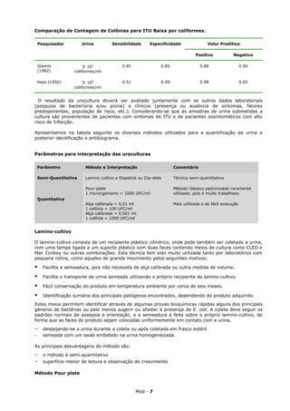 Comparação de Contagem de Colônias para ITU Baixa por coliformes.

 Pesquisador         Urina          Sensibilidade       Especificidade               Valor Preditivo

                                                                               Positivo            Negativo

 Stamm               ≥ 102               0.95                0.85                0.88                    0.94
 (1982)           coliformes/ml

 Kass (1956)           ≥ 105             0.51                0.99                0.98                    0.65
                  coliformes/ml


  O resultado da urocultura deverá ser avaliado juntamente com os outros dados laboratoriais
(pesquisa de bacteriúria e/ou piúria) e clínicos (presença ou ausência de sintomas, fatores
predisponentes, população de risco, etc.). Considerando-se que as amostras de urina submetidas a
cultura são provenientes de pacientes com sintomas de ITU e de pacientes assintomáticos com alto
risco de Infecção.

Apresentamos na tabela seguinte os diversos métodos utilizados para a quantificação da urina e
posterior identificação e antibiograma.


Parâmetros para interpretação das uroculturas

 Parâmetro             Método e Interpretação                       Comentário

 Semi-Quantitativa     Lamino cultivo e Dispstick ou Dip-slide      Técnica semi-quantitativa

                       Pour-plate                                   Método clássico padronizado raramente
                       1 microrganismo = 1000 UFC/ml                utilizado, pois é muito trabalhoso.
 Quantitativa
                       Alça calibrada = 0,01 ml                     Mais utilizada e de fácil execução
                       1 colônia = 100 UFC/ml
                       Alça calibrada = 0,001 ml
                       1 colônia = 1000 UFC/ml


Lamino-cultivo

O lamino-cultivo consiste de um recipiente plástico cilíndrico, onde pode também ser coletado a urina,
com uma tampa ligada a um suporte plástico com duas faces contendo meios de cultura como CLED e
Mac Conkey ou outras combinações. Esta técnica tem sido muito utilizada tanto por laboratórios com
pequena rotina, como aqueles de grande movimento pelos seguintes motivos:

   Facilita a semeadura, pois não necessita de alça calibrada ou outra medida de volume.

   Facilita o transporte da urina semeada utilizando o próprio recipiente do lamino-cultivo.

   Fácil conservação do produto em temperatura ambiente por cerca de seis meses.

   Identificação sumária dos principais patógenos encontrados, dependendo do produto adquirido.
Estes meios permitem identificar através de algumas provas bioquímicas rápidas alguns dos principais
gêneros de bactérias ou pelo menos sugerir ou afastar a presença de E. coli. A coleta deve seguir os
padrões normais de assepsia e orientação, e a semeadura é feita sobre o próprio lamino-cultivo, de
forma que as faces do produto sejam colocadas uniformemente em contato com a urina.
-   despejando-se a urina durante a coleta ou após coletada em frasco estéril
-   semeada com um swab embebido na urina homogeneizada.

As principais desvantagens do método são:
-   o método é semi-quantitativo
-   superfície menor de leitura e observação de crescimento

Método Pour plate



                                                Mod - 7
 