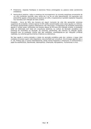    Proteinúria: resposta fisiológica à exercícios físicos prolongados ou postura ereta (proteinúria
    ortotástica)

   Hemocultura positiva: indica a presença de microrganismo na corrente sangüínea proveniente de
    um sítio conhecido (pulmão, osso, dente etc.) ou de um sítio desconhecido. Em pacientes com
    pielonefrite aguda a hemocultura é positiva em 25%. A bacteremia é também bastante freqüente
    nos neonatos com infecção do trato urinário.
Prostatite - Cerca de 50% dos homens em algum momento da vida irão apresentar sintomas
sugestivos de prostatite, embora apenas 5-10% serão caracterizados como casos agudos ou crônicos.
Os demais apresentarão quadros inflamatórios não infecciosos. O diagnóstico de prostatite bacteriana
aguda é, muitas vezes, confundido nos homens abaixo de 50 anos com infecção urinária. A prostatite
pode ser detectada com base em uroculturas positivas, ou cultura de secreção prostática com
presença de neutrófilos na secreção. Os sintomas, geralmente, são intensos na infecção aguda,
enquanto que na prostatite crônica eles são insidiosos, manifestando-se por infecções urinárias
repetidas, ou sintomas genitourinários irritativos ou obstrutivos.

Na fase aguda é contra-indicada a coleta de secreção prostática pela dor, embora o toque retal
cuidadoso já possa sugerir este diagnóstico, documentado por urocultura. Os principais agentes são a
E. coli, Proteus spp.,e outras enterobacterias, sendo menos freqüente o enterococo. É controvertido o
papel de estafilococos, Gardnerella, Haemophilus, Chlamydia, Mycoplasma, Trichomonas e vírus.




                                            Mod - 9
 