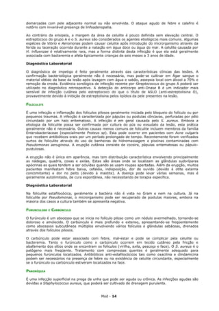 demarcadas com pele adjacente normal ou não envolvida. O ataque agudo de febre e calafrio é
notório com invariável presença de linfoadenopatia.

Ao contrário da erisipela, a margem da área de celulite é pouco definida sem elevação central. O
estreptococo do grupo A e o S. aureus são considerados os agentes etiológicos mais comuns. Algumas
espécies de Vibrio e Aeromonas podem causar celulite após introdução do microrganismo através da
ferida ou laceração ocorrida durante a natação em água doce ou água do mar. A celulite causada por
H. influenzae é relativamente rara, mas a forma distinta desta infecção é que ela está geralmente
associada com bacteremia e afeta tipicamente crianças de seis meses a 3 anos de idade.

Diagnóstico Laboratorial

O diagnóstico de impetigo é feito geralmente através das características clínicas das lesões. A
confirmação bacteriológica geralmente não é necessária, mas pode-se cultivar em Ágar sangue o
material obtido da base da lesão após lavagem com água e sabão, assepsia local com álcool a 70% e
remoção da crosta. Evidência sorológica de infecção recente por Streptococcus do grupo A poderá ser
utilizado no diagnóstico retrospectivo. A detecção do anticorpo anti-Dnase B é um indicador mais
sensível de infecção cutânea pelo estreptococo do que o título de ASLO (anti-estreptolisina O),
provavelmente devido à inibição de estreptolisina pelos lipídios da pele presentes na lesão.

FOLICULITE

É uma infecção e inflamação dos folículos pilosos geralmente iniciada pelo bloqueio do folículo ou por
pequenos traumas. A infecção é caracterizada por pápulas ou pústulas côncavas, perfuradas por pêlo
circundado por um halo eritematoso. A infecção é em geral causada pelo S. aureus. Embora a
etiologia da foliculite possa ser confirmada por cultura do pús ou exsudato da lesão, esta prática
geralmente não é necessária. Outras causas menos comuns de foliculite incluem membros da família
Enterobacteriaceae (especialmente Proteus sp). Esta pode ocorrer em pacientes com Acne vulgaris
que recebem antibióticos orais por um período prolongado de tempo. Recentemente foram verificados
surtos de foliculite através do uso de banheiras de hidromassagem e piscinas contaminadas com
Pseudomonas aeruginosa. A erupção cutânea consiste de coceira, pápulas eritematosas ou pápulo-
pustulosas.

A erupção não é única em aparência, mas tem distribuição característica envolvendo principalmente
as nádegas, quadris, coxas e axilas. Estas são áreas onde se localizam as glândulas sudoríparas
apócrinas as quais tendem a ser ocluídas quando se usam roupas apertadas. Além da erupção, muitos
pacientes manifestam febre baixa, cefaléia, indisposição, dor de ouvido (devido à otite externa
concomitante) e dor no peito (devido à mastite). A doença pode levar várias semanas, mas é
geralmente autolimitada, de cura espontânea, não necessitando de terapia específica.

Diagnóstico Laboratorial

Na foliculite estafilocócica, geralmente a bactéria não é vista no Gram e nem na cultura. Já na
foliculite por Pseudomonas, o microrganismo pode ser recuperado de pústulas maiores, embora na
maioria dos casos a cultura também se apresenta negativa.

FURUNCULOSE   E   CARBÚNCULO

O furúnculo é um abscesso que se inicia no folículo piloso como um nódulo avermelhado, tornando-se
doloroso e amolecido. O carbúnculo é mais profundo e extenso, apresentando-se freqüentemente
como abscessos subcutâneos múltiplos envolvendo vários folículos e glândulas sebáceas, drenados
através dos folículos pilosos.

O carbúnculo pode estar associado com febre, mal-estar e pode se complicar pela celulite ou
bacteremia. Tanto o furúnculo como o carbúnculo ocorrem em tecido cutâneo pela fricção e
abafamento dos sítios onde se encontram os folículos (virilha, axila, pescoço e face). O S. aureus é o
patógeno mais freqüente. Tratamento com compressas quentes é geralmente adequado para
pequenos furúnculos localizados. Antibióticos anti-estafilocócicos tais como oxacilina e clindamicina
podem ser necessários na presença de febre ou na existência de celulite circundante, especialmente
se o furúnculo ou carbúnculo estiveram localizados na face.

PARONÍQUIA

É uma infecção superficial na prega da unha que pode ser aguda ou crônica. As infecções agudas são
devidas a Staphylococcus aureus, que poderá ser cultivado de drenagem purulenta.


                                            Mod - 14
 