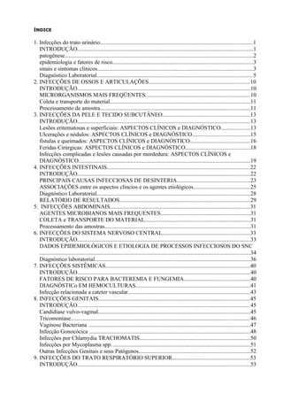 ÍNDICE

1. Infecções do trato urinário...........................................................................................................1
   INTRODUÇÃO...........................................................................................................................1
   patogênese....................................................................................................................................2
   epidemiologia e fatores de risco..................................................................................................3
   sinais e sintomas clínicos.............................................................................................................3
   Diagnóstico Laboratorial.............................................................................................................5
2. INFECÇÕES DE OSSOS E ARTICULAÇÕES.......................................................................10
   INTRODUÇÃO.........................................................................................................................10
   MICRORGANISMOS MAIS FREQÜENTES.........................................................................10
   Coleta e transporte do material..................................................................................................11
   Processamento de amostra.........................................................................................................11
3. INFECÇÕES DA PELE E TECIDO SUBCUTÂNEO.............................................................13
   INTRODUÇÃO.........................................................................................................................13
   Lesões eritematosas e superficiais: ASPECTOS CLÍNICOS e DIAGNÓSTICO....................13
   Ulcerações e nódulos: ASPECTOS CLÍNICOS e DIAGNÓSTICO.........................................15
   fístulas e queimados: ASPECTOS CLÍNICOS e DIAGNÓSTICO..........................................16
   Feridas Cirúrgicas: ASPECTOS CLÍNICOS e DIAGNÓSTICO.............................................18
   Infecções complicadas e lesões causadas por mordedura: ASPECTOS CLÍNICOS e
   DIAGNÓSTICO........................................................................................................................19
4. INFECÇÕES INTESTINAIS....................................................................................................22
   INTRODUÇÃO.........................................................................................................................22
   PRINCIPAIS CAUSAS INFECCIOSAS DE DESINTERIA...................................................23
   ASSOCIAÇÕES entre os aspectos clíncios e os agentes etiológicos........................................25
   Diagnóstico Laboratorial...........................................................................................................28
   RELATÓRIO DE RESULTADOS...........................................................................................29
5. INFECÇÕES ABDOMINAIS..................................................................................................31
   AGENTES MICROBIANOS MAIS FREQUENTES...............................................................31
   COLETA e TRANSPORTE DO MATERIAL..........................................................................31
   Processamento das amostras......................................................................................................31
6. INFECÇÕES DO SISTEMA NERVOSO CENTRAL.............................................................33
   INTRODUÇÃO.........................................................................................................................33
   DADOS EPIDEMIOLÓGICOS E ETIOLOGIA DE PROCESSOS INFECCIOSOS DO SNC
   ...................................................................................................................................................34
   Diagnóstico laboratorial.............................................................................................................36
7. INFECÇÕES SISTÊMICAS.....................................................................................................40
   INTRODUÇÃO.........................................................................................................................40
   FATORES DE RISCO PARA BACTEREMIA E FUNGEMIA..............................................40
   DIAGNÓSTICo EM HEMOCULTURAS................................................................................41
   Infecção relacionada a cateter vascular.....................................................................................43
8. INFECÇÕES GENITAIS..........................................................................................................45
   INTRODUÇÃO.........................................................................................................................45
   Candidíase vulvo-vaginal..........................................................................................................45
   Tricomoníase.............................................................................................................................46
   Vaginose Bacteriana .................................................................................................................47
   Infecção Gonocócica .................................................................................................................48
   Infecções por Chlamydia TRACHOMATIS.............................................................................50
   Infecções por Mycoplasma spp. ................................................................................................51
   Outras Infecções Genitais e seus Patógenos..............................................................................52
9. INFECÇÕES DO TRATO RESPIRATÓRIO SUPERIOR......................................................53
   INTRODUÇÃO.........................................................................................................................53
 