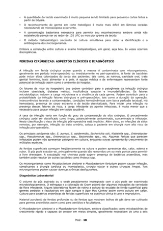    A quantidade do tecido examinado é muito pequena sendo limitado para pequenos cortes feitos a
    partir de biópsia.
   O reconhecimento do germe em corte histológico é muito mais difícil em lâminas coradas
    necessitando de microscopista experiente.
   A concentração bacteriana necessária para permitir seu reconhecimento embora ainda não
    estabelecida parece ser ao redor de 105 UFC ou mais por grama de tecido.
   O método histopatológico necessita de cultura simultânea para obter a identificação e o
    antibiograma dos microrganismos.

Embora a correlação entre cultura e exame histopatológico, em geral, seja boa, às vezes ocorrem
discrepâncias.


FERIDAS CIRÚRGICAS: ASPECTOS CLÍNICOS E DIAGNÓSTICO


A infecção em ferida cirúrgica ocorre quando a mesma é contaminada com microrganismos,
geralmente em período intra-operatório ou imediatamente no peri-operatório. A fonte de bactérias
pode incluir sítios colonizados do corpo dos pacientes, tais como, as narinas, cavidade oral, trato
genital feminino, trato alimentar e a pele. A equipe médica e de enfermagem representam fonte
potencial de infecção assim como o ambiente do hospital.

Os fatores de risco do hospedeiro que podem contribuir para a patogênese da infecção cirúrgica
incluem obesidade, diabetes melitus, insuficiência vascular e imunodeficiências. Os fatores
microbiológicos incluem a carga microbiana e a virulência de cada germe. Podem contribuir para a
probabilidade da infecção fatores cirúrgicos e pré-operatórios, tais como a duração da operação,
intercorrências levando a contaminações, condições hemodinâmicas com baixa perfusão tecidual, má
hemostasia, presença de corpo estranho e de tecido desvitalizado. Para iniciar uma infecção na
presença desses fatores de risco, a carga infectante do agente infeccioso, é muito menor que a
necessária para causar infecção em tecido saudável.

A taxa de infecção varia em função do grau de contaminação do sítio cirúrgico. O procedimento
cirúrgico pode ser classificado como limpo, potencialmente contaminado, contaminado e infectado.
Nesta classificação o risco de infecção pós-operatória está implícito. Além disso, as infecções de sítios
remotos, por exemplo, infecção do trato urinário, coloca o paciente em cirurgia num alto risco de
infecção pós-operatória.

Os principais patógenos são: S. aureus, S. epidermidis, Escherichia coli, Klebsiella spp., Enterobacter
spp., Pseudomonas spp., Enterococcus spp., Bacteroides spp., etc. Algumas feridas que parecem
infectadas podem não apresentar patógeno em cultura, enquanto outras apresentarão crescimento de
múltiplas espécies.

As feridas superficiais começam freqüentemente na sutura e podem apresentar dor, calor, edema e
rubor. O pús pode exsudar-se, principalmente quando são removidos um ou mais pontos para permitir
a livre drenagem. A exsudação mal cheirosa pode sugerir presença de bactérias anaeróbias, mas
também pode resultar de outras bactérias como Proteus spp.

Os microrganismos como Mycobacterium chelonei e Mycobacterium fortuitum podem causar infecção,
complicando a cirurgia cardíaca ou mamoplastia, cirurgia ocular e outras cirurgias limpas. Tais
microrganismos podem causar doenças crônicas desfigurantes.

Diagnóstico Laboratorial

O volume do pús aspirado ou o swab pesadamente impregnado com o pús pode ser examinado
microbiologicamente. O esfregaço e a coloração do Gram poderá dar algumas indicações da variedade
da flora infectante. Alguns laboratórios fazem de rotina a cultura do exudato de ferida superficial para
germes aeróbios e facultativos em ágar sangue e ágar Mac Conkey assim como cultura em caldo.
Cultura para bactérias anaeróbias de feridas superficiais na ausência clínica é caro e improdutivo.

Material purulento de feridas profundas ou de feridas que mostram bolhas de gás deve ser cultivado
para germes anaeróbios assim como para aeróbios e facultativos.

O Mycobacterium chelonei e o Mycobacterium fortuitum, embora classificados como micobactérias de
crescimento rápido e capazes de crescer em meios simples, geralmente necessitam de uma a seis


                                             Mod - 18
 