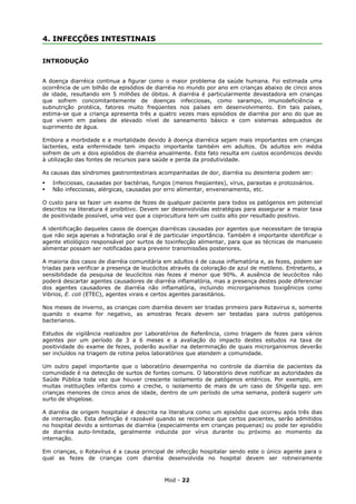 4. INFECÇÕES INTESTINAIS


INTRODUÇÃO


A doença diarréica continua a figurar como o maior problema da saúde humana. Foi estimada uma
ocorrência de um bilhão de episódios de diarréia no mundo por ano em crianças abaixo de cinco anos
de idade, resultando em 5 milhões de óbitos. A diarréia é particularmente devastadora em crianças
que sofrem concomitantemente de doenças infecciosas, como sarampo, imunodeficiência e
subnutrição protéica, fatores muito freqüentes nos países em desenvolvimento. Em tais países,
estima-se que a criança apresenta três a quatro vezes mais episódios de diarréia por ano do que as
que vivem em países de elevado nível de saneamento básico e com sistemas adequados de
suprimento de água.

Embora a morbidade e a mortalidade devido à doença diarréica sejam mais importantes em crianças
lactentes, esta enfermidade tem impacto importante também em adultos. Os adultos em média
sofrem de um a dois episódios de diarréia anualmente. Este fato resulta em custos econômicos devido
à utilização das fontes de recursos para saúde e perda da produtividade.

As causas das síndromes gastrointestinais acompanhadas de dor, diarréia ou desinteria podem ser:
   Infecciosas, causadas por bactérias, fungos (menos freqüentes), vírus, parasitas e protozoários.
   Não infecciosas, alérgicas, causadas por erro alimentar, envenenamento, etc.

O custo para se fazer um exame de fezes de qualquer paciente para todos os patógenos em potencial
descritos na literatura é proibitivo. Devem ser desenvolvidas estratégias para assegurar a maior taxa
de positividade possível, uma vez que a coprocultura tem um custo alto por resultado positivo.

A identificação daqueles casos de doenças diarréicas causadas por agentes que necessitam de terapia
que não seja apenas a hidratação oral é de particular importância. Também é importante identificar o
agente etiológico responsável por surtos de toxinfecção alimentar, para que as técnicas de manuseio
alimentar possam ser notificadas para prevenir transmissões posteriores.

A maioria dos casos de diarréia comunitária em adultos é de causa inflamatória e, as fezes, podem ser
triadas para verificar a presença de leucócitos através da coloração de azul de metileno. Entretanto, a
sensibilidade da pesquisa de leucócitos nas fezes é menor que 90%. A ausência de leucócitos não
poderá descartar agentes causadores de diarréia inflamatória, mas a presença destes pode diferenciar
dos agentes causadores de diarréia não inflamatória, incluindo microrganismos toxigênicos como
Vibrios, E. coli (ETEC), agentes virais e certos agentes parasitários.

Nos meses de inverno, as crianças com diarréia devem ser triadas primeiro para Rotavirus e, somente
quando o exame for negativo, as amostras fecais devem ser testadas para outros patógenos
bacterianos.

Estudos de vigilância realizados por Laboratórios de Referência, como triagem de fezes para vários
agentes por um período de 3 a 6 meses e a avaliação do impacto destes estudos na taxa de
positividade do exame de fezes, poderão auxiliar na determinação de quais microrganismos deverão
ser incluídos na triagem de rotina pelos laboratórios que atendem a comunidade.

Um outro papel importante que o laboratório desempenha no controle da diarréia de pacientes da
comunidade é na detecção de surtos de fontes comuns. O laboratório deve notificar as autoridades da
Saúde Pública toda vez que houver crescente isolamento de patógenos entéricos. Por exemplo, em
muitas instituições infantis como a creche, o isolamento de mais de um caso de Shigella spp. em
crianças menores de cinco anos de idade, dentro de um período de uma semana, poderá sugerir um
surto de shigelose.

A diarréia de origem hospitalar é descrita na literatura como um episódio que ocorreu após três dias
de internação. Esta definição é razoável quando se reconhece que certos pacientes, serão admitidos
no hospital devido a sintomas de diarréia (especialmente em crianças pequenas) ou pode ter episódio
de diarréia auto-limitada, geralmente induzida por vírus durante ou próximo ao momento da
internação.

Em crianças, o Rotavírus é a causa principal de infecção hospitalar sendo este o único agente para o
qual as fezes de crianças com diarréia desenvolvida no hospital devem ser rotineiramente



                                             Mod - 22
 