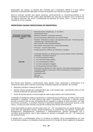 pesquisadas. Em adultos, os estudos têm mostrado que o Clostridium difficile é o único agente
bacteriano confiavelmente detectado em fezes de pacientes com diarréia de origem hospitalar.

Deve-se entender também que alguns pacientes, particularmente os imunocomprometidos e em
destaque os portadores de HIV, podem estar infectados com mais que um agente e que o encontro de
um agente infeccioso não exclui a possibilidade da presença de outros; assim, o exame deve ser
realizado de forma completa.


PRINCIPAIS CAUSAS INFECCIOSAS DE DESINTERIA



                               -Desinteria bacilar: Shigella spp., E. coli (EIEC)
                               - Campylobacter jejuni
     Evacuação acompanhada     -Desinteria amebiana: Entamoeba histolytica
    de tenesmo, sangue, muco
              e dor            -Outros protozoários: Balantidium coli, Giardia lamblia
                               -Parasitas: Schistosoma mansoni, Strongyloides stercoralis, Trichinella spiralis,
                                 Cyclospora spp., Microsporidium spp.
                               -Vibrio cholerae e Vibrio parahaemolyticus
                               -Febre tifóide: Salmonella typhi e outras Salmoneloses
                               -Yersiniose - Yersinia enterocolítica
                               -Proctite gonorreica, sifilítica, por Chlamydia e herpética

                               -Intoxicação alimentar por Staphylococcus aureus, Bacillus cereus, Clostridium
                                 perfringens, Clostridium botulinum
                               -E. coli enterotoxigenica (ETEC)
                               -E. coli enterohemorrágica (EHEC)
            Diarréia           -E. coli enteropatogênica (EPEC)
                               -E. coli entero-agregativa (EaggEC)
                               -E. coli difusamente aderente (DAEC)
                               -Enterocolite necrotizante do recém-nascido, enterocolite pseudomembranosa
                                 (Clostridium difficile), diverticulite, tiflite ou enterocolite do neutropênico/
                                 imunossuprimido
                               -Helicobacter pylori
                               - Rotavirus
                               - Norwalk vírus



Nas últimas duas décadas o conhecimento sobre agentes virais, bacterianos e protozoários e os
mecanismos pelos quais a diarréia é produzida (induzida) expandiu-se bastante. Por exemplo:
    Retocolite ulcerativa e doença de Crohn.
    Diarréia crônica causada por Cryptosporidium spp. e por Isospora spp., reconhecidos como um dos
     maiores problemas em pacientes aidéticos
    Surtos de diarréia devido à contaminação da rede de água pública com Giardia lamblia.

A detecção do patógenos entéricos bacterianos é complicada pela presença de microflora fecal normal
abundante e complexa. Tal flora aparece logo após o nascimento, envolvendo o intestino grosso
durante o primeiro mês de vida, principalmente em resposta à mudança da dieta alimentar. Por volta
do primeiro aniversário, a microflora intestinal é totalmente estabelecida e permanece durante a vida
inteira, a menos que seja induzida uma grande mudança pela terapia antimicrobiana.

A flora fecal obtida de adulto normal contém entre 1011 -1012 microrganismos por grama de fezes, das
quais 99% são anaeróbios estritos, predominantemente os pertencentes aos gêneros: Bacteroides,
Fusobacterium, Bifidobacterium, Eubacterium e Propionibacterium. Quando comparados com a
microflora fecal facultativa, esta é mais modesta em número e variedade, com 108 - 109 organismos
por grama de fezes.

O desafio para o microbiologista clínico é a tentativa de detectar vários enteropatógenos em meio
incrivelmente complexo. As infecções intestinais ocorrem em função de fatores ligados ao hospedeiro,



                                                Mod - 23
 