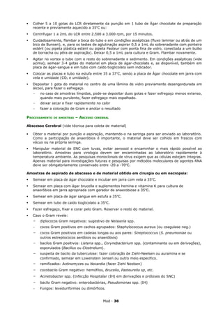    Colher 5 a 10 gotas do LCR diretamente da punção em 1 tubo de Ágar chocolate de preparação
    recente e previamente aquecido a 35oC ou:
   Centrifugar 1 a 2mL do LCR entre 2.500 a 3.000 rpm, por 15 minutos.
   Cuidadosamente, flambar a boca do tubo e em condições assépticas (fluxo laminar ou atrás de um
    bico de Bunsen), e, para os testes de aglutinação aspirar 0,5 a 1mL do sobrenadante com ponteira
    estéril (ou pipeta plástica estéril ou pipeta Pasteur com ponta fina de vidro, conectada a um bulbo
    de borracha ou pêra de aspiração). Deixar 0,5 a 1mL para cultura e Gram. Flambar novamente.
   Agitar no vortex o tubo com o resto do sobrenadante e sedimento. Em condições assépticas (vide
    acima), semear 3-4 gotas do material em placa de ágar-chocolate e, se disponível, também em
    placa de ágar-sangue e em tubo com caldo tioglicolato sem indicador.
   Colocar as placas e tubo na estufa entre 35 a 37oC, sendo a placa de Ágar chocolate em jarra com
    vela e umidade (CO2 e umidade).
   Depositar 1 gota do material no centro de uma lâmina de vidro previamente desengordurada em
    álcool, para fazer o esfregaço.
    -   no caso de amostras límpidas, pode-se depositar duas gotas e fazer esfregaço menos extenso,
        quando mais purulento, fazer esfregaço mais espalhado.
    -   deixar secar e fixar rapidamente no calor
    -   fazer a coloração de Gram e anotar o resultado

PROCESSAMENTO   DE AMOSTRAS   – ABCESSO   CEREBRAL


Abscesso Cerebral (vide técnica para coleta de material)

   Obter o material por punção e aspiração, mantendo-o na seringa para ser enviado ao laboratório.
    Como a participação de anaeróbios é importante, o material deve ser colhido em frascos com
    vácuo ou na própria seringa.
   Manipular material de SNC com luvas, evitar aerossol e encaminhar o mais rápido possível ao
    laboratório. Amostras para virologia devem ser encaminhadas ao laboratório rapidamente à
    temperatura ambiente. As pesquisas monoclonais de vírus exigem que as células estejam íntegras.
    Apenas material para investigações futuras e pesquisas por métodos moleculares de agentes RNA
    deve ser obrigatoriamente conservado entre -20 a -70oC.

Amostras de aspirado de abscesso e de material obtido em cirurgia ou em necropsia:
   Semear em placa de ágar chocolate e incubar em jarra com vela a 35oC.
   Semear em placa com ágar brucella e suplementos hemina e vitamina K para cultura de
    anaeróbios em jarra apropriada com gerador de anaerobiose a 35oC.
   Semear em placa de ágar sangue em estufa a 35oC.
   Semear em tubo de caldo tioglicolato a 35oC.
   Fazer esfregaço, fixar e corar pelo Gram. Reservar o resto do material.
   Caso o Gram revele:
    -   diplococos Gram negativos: sugestivo de Neisseria spp.
    -   cocos Gram positivos em cachos agrupados: Staphylococcus aureus (ou coagulase neg.)
    -   cocos Gram positivos em cadeias longas ou aos pares: Streptococcus (S. pneumoniae ou
        outros estreptococos aeróbios ou anaeróbios)
    -   bacilos Gram positivos: Listeria spp., Corynebacterium spp. (contaminante ou em derivações),
        esporulados (Bacillus ou Clostridium).
    -   suspeita de bacilo da tuberculose: fazer coloração de Ziehl-Neelsen ou auramina e se
        confirmado, semear em Lowenstein Jensen ou outro meio especifico.
    -   ramificados: Actinomyces ou Nocardia (fazer Ziehl Neelsen)
    -   cocobacilo Gram negativo: hemófilos, Brucella, Pasteurella sp, etc.
    -   Acinetobacter spp. (Infecção Hospitalar (IH) em derivações e próteses do SNC)
    -   bacilo Gram negativo: enterobactérias, Pseudomonas spp. (IH)
    -   Fungos: leveduriformes ou dimórficos.


                                              Mod - 38
 