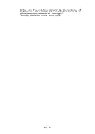Candida - exame direto com Lactofenol e semear em ágar Sabouraud dextrose (ASD)
Cryptococcus spp. - tinta da china para melhor caracterização; semear em BHI ágar
Histoplasma capsulatum - semear em BHI, ágar glutamina
Filamentosos e oportunistas em geral - semear em ASD




                               Mod - 39
 