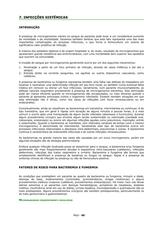 7. INFECÇÕES SISTÊMICAS


INTRODUÇÃO


A presença de microrganismos viáveis no sangue do paciente pode levar a um considerável aumento
da morbidade e da mortalidade. Devemos também lembrar que este fato representa uma das mais
importantes complicações do processo infeccioso, o que torna a hemocultura um exame de
significativo valor preditivo de infecção.

A maioria dos episódios sépticos é de origem hospitalar e, às vezes, resultado de microrganismos que
apresentam grande resistência aos antimicrobianos, com uma mortalidade bem superior aos episódios
que ocorrem na comunidade.

A invasão do sangue por microrganismos geralmente ocorre por um dos seguintes mecanismos:
1.   Penetração a partir de um foco primário de infecção, através de vasos linfáticos e daí até o
     sangue.
2.   Entrada direta na corrente sanguínea, via agulhas ou outros dispositivos vasculares, como
     catéteres.

A presença de bacteremia ou fungemia representa também uma falha nas defesas do hospedeiro em
localizar e neutralizar uma determinada infecção em seu foco inicial, ou também numa eventual falha
médica em remover ou drenar um foco infeccioso. Geralmente, num paciente imunocompetente, as
defesas naturais respondem prontamente à presença de microrganismos estranhos. Esta eliminação
pode ser menos eficiente quando os microrganismos são encapsulados, ou mais eficiente quando o
paciente já apresenta anticorpos contra o organismo infectante. Existem também situações em que
esta eliminação não é eficaz, como nos casos de infecções com focos intravasculares ou em
endocardites.

Conceitualmente, ainda se classificam as bacteremias em transitória, intermitentes ou contínuas. A do
tipo transitória, que em geral é rápida com duração de alguns minutos a poucas horas, é a mais
comum e ocorre após uma manipulação de algum tecido infectado (abscessos e furúnculos), durante
algum procedimento cirúrgico que envolve algum tecido contaminado ou colonizado (cavidade oral,
cistoscopia, endoscopia) ou ocorre em algumas infecções agudas como pneumonia, meningite, artrite
e osteomielite. Quando a bacteremia se manifesta, com intervalos variáveis de tempo (com o mesmo
microrganismo) é denominada de intermitente. Geralmente este tipo de bacteremia ocorre em
processos infecciosos relacionados a abscessos intra-abdominais, pneumonias e outras. A bacteremia
contínua é característica da endocardite infecciosa e de outras infecções intravasculares.

As bacteremias na grande maioria das vezes são causadas por um único microrganismo, porém em
algumas situações são de etiologia polimicrobiana.

Embora qualquer infecção localizada possa se disseminar para o sangue, a bacteremia e/ou fungemia
geralmente são mais freqüentemente devidas à dispositivos intra-vasculares (catéteres), infecções
abdominais, infecções dos tratos respiratório e urinário. Bacteremia e fungemia são termos que
simplesmente identificam a presença de bactérias ou fungos no sangue. Sepse é a presença de
sintomas clínicos de infecção na presença ou não de hemocultura positiva.


FATORES DE RISCO PARA BACTEREMIA E FUNGEMIA


As condições que predispõem um paciente ao quadro de bacteremia ou fungemia, incluem a idade,
doenças de base, medicamentos (corticóides, quimioterápicos, drogas citotóxicas) e alguns
procedimentos médicos invasivos (catéteres, procedimentos endoscópicos). Há maior risco nas faixas
etárias extremas e os pacientes com doenças hematológicas, portadores de neoplasias, diabetes
mellitus, insuficiência renal em uso de diálise, cirrose hepática, imunodepressão e queimaduras são os
mais predispostos. Alguns procedimentos cirúrgicos são também predisponentes, particularmente os
do trato geniturinário e gastrointestinal.

MICRORGANISMOS   FREQÜENTEMENTE ENVOLVIDOS




                                             Mod - 40
 