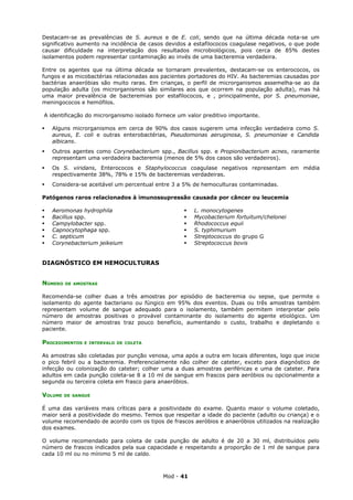 Destacam-se as prevalências de S. aureus e de E. coli, sendo que na última década nota-se um
significativo aumento na incidência de casos devidos a estafilococos coagulase negativos, o que pode
causar dificuldade na interpretação dos resultados microbiológicos, pois cerca de 85% destes
isolamentos podem representar contaminação ao invés de uma bacteremia verdadeira.

Entre os agentes que na última década se tornaram prevalentes, destacam-se os enterococos, os
fungos e as micobactérias relacionadas aos pacientes portadores do HIV. As bacteremias causadas por
bactérias anaeróbias são muito raras. Em crianças, o perfil de microrganismos assemelha-se ao da
população adulta (os microrganismos são similares aos que ocorrem na população adulta), mas há
uma maior prevalência de bacteremias por estafilococos, e , principalmente, por S. pneumoniae,
meningococos e hemófilos.

A identificação do microrganismo isolado fornece um valor preditivo importante.

   Alguns microrganismos em cerca de 90% dos casos sugerem uma infecção verdadeira como S.
    aureus, E. coli e outras enterobactérias, Pseudomonas aeruginosa, S. pneumoniae e Candida
    albicans.
   Outros agentes como Corynebacterium spp., Bacillus spp. e Propionibacterium acnes, raramente
    representam uma verdadeira bacteremia (menos de 5% dos casos são verdadeiros).
   Os S. viridans, Enterococos e Staphylococcus coagulase negativos representam em média
    respectivamente 38%, 78% e 15% de bacteremias verdadeiras.
   Considera-se aceitável um percentual entre 3 a 5% de hemoculturas contaminadas.

Patógenos raros relacionados à imunossupressão causada por câncer ou leucemia

   Aeromonas hydrophila                              L. monocytogenes
   Bacillus spp.                                     Mycobacterium fortuitum/chelonei
   Campylobacter spp.                                Rhodococcus equii
   Capnocytophaga spp.                               S. typhimurium
   C. septicum                                       Streptococcus do grupo G
   Corynebacterium jeikeium                          Streptococcus bovis


DIAGNÓSTICO EM HEMOCULTURAS


NÚMERO   DE AMOSTRAS


Recomenda-se colher duas a três amostras por episódio de bacteremia ou sepse, que permite o
isolamento do agente bacteriano ou fúngico em 95% dos eventos. Duas ou três amostras também
representam volume de sangue adequado para o isolamento, também permitem interpretar pelo
número de amostras positivas o provável contaminante do isolamento do agente etiológico. Um
número maior de amostras traz pouco benefício, aumentando o custo, trabalho e depletando o
paciente.

PROCEDIMENTOS   E INTERVALO DE COLETA


As amostras são coletadas por punção venosa, uma após a outra em locais diferentes, logo que inicie
o pico febril ou a bacteremia. Preferencialmente não colher de cateter, exceto para diagnóstico de
infecção ou colonização do cateter; colher uma a duas amostras periféricas e uma de cateter. Para
adultos em cada punção coleta-se 8 a 10 ml de sangue em frascos para aeróbios ou opcionalmente a
segunda ou terceira coleta em frasco para anaeróbios.

VOLUME   DE SANGUE


É uma das variáveis mais críticas para a positividade do exame. Quanto maior o volume coletado,
maior será a positividade do mesmo. Temos que respeitar a idade do paciente (adulto ou criança) e o
volume recomendado de acordo com os tipos de frascos aeróbios e anaeróbios utilizados na realização
dos exames.

O volume recomendado para coleta de cada punção de adulto é de 20 a 30 ml, distribuídos pelo
número de frascos indicados pela sua capacidade e respeitando a proporção de 1 ml de sangue para
cada 10 ml ou no mínimo 5 ml de caldo.



                                           Mod - 41
 