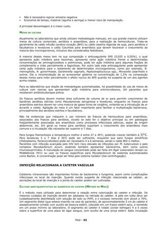    Não é necessário repicar amostra negativa
   Economia de tempo, material (agulha e seringa) e menor risco de manipulação.

A principal desvantagem é o maior custo.

MEIOS   DE CULTURA


Atualmente os laboratórios que ainda utilizam metodologias manuais, em sua grande maioria utilizam
meios de cultura comerciais, aeróbios e anaeróbios, para a realização de hemoculturas. Trata-se
geralmente de caldo infusão cerebro-coração (BHI) ou caldo caseína digerida da soja, para aeróbios e
facultativos e leveduras e caldo Columbia para anaeróbios que devem favorecer o crescimento da
maioria dos microrganismos, inclusive dos considerados fastidiosos.

A maioria destes meios tem na sua composição o anticoagulante SPS (0,025 a 0,05%), o qual
apresenta ação inibidora para lisozimas, apresenta certa ação inibitória frente a determinadas
concentrações de aminoglicosídeos e polimixinas, pode ter ação inibitória para algumas frações do
complemento e inibe parcialmente a fagocitose. Por outro lado este anticoagulante pode apresentar
certa ação inibidora para o isolamento de determinados microrganismos, como por exemplo, N.
meningitidis, N. gonorrhoeae, Gardnerella vaginalis, Peptostreptococcus spp., Moraxella catarrhalis e
outros. Daí a recomendação de se acrescentar gelatina na concentração de 1,2% na composição
destes meios para inibir parcialmente o efeito nocivo do SPS quando há suspeita de um dos agentes
acima citados.

Para os laboratórios que dispõe de metodologias automatizadas, há possibilidade do uso de meios de
cultura com resinas que apresentam ação inibitória para antimicrobianos, útil pacientes que
receberam antibioticoterapia prévia.

Os frascos aeróbios devem manter área suficiente de volume de ar para permitir crescimento de
bactérias aeróbias estritas como Pseudomonas aeruginosa e leveduras, enquanto os frascos para
anaeróbios estritos devem ter uma mistura de gases livres de oxigênio, evitando-se a introdução de ar
durante a coleta. Agitação do meio é um fator importante para facilitar a multiplicação bacteriana,
principalmente dos aeróbios estritos e facultativos.

Não há evidencias que indiquem o uso rotineiro de frascos de hemocultura para anaeróbios,
associados aos frascos para aeróbios, exceto se este for o objetivo principal ou em patologias
freqüentemente associadas aos anaeróbios como processos infecciosos pélvicos, sepse de origem
abdominal, etc. Em geral os meios para aeróbios suportam o crescimento dos anaeróbios mais
comuns e a incubação não necessita ser superior a 7 dias.

Para fungos filamentosos a temperatura melhor é entre 27 a 30oC, podendo crescer também à 37oC.
Para leveduras 5 a 7 dias à 35oC pode ser suficiente, enquanto que para fungos dimórficos
(Histoplasma, Paracoccidioides) pode ser necessário 4 a 6 semanas, sendo o caldo BHI o melhor.
Pacientes com infecção avançada pelo HIV tem risco elevado de infecções por M. tuberculosis e pelo
complexo Mycobacterium avium, podendo também apresentar bacteremia, bem como outros
imunossuprimidos. A inoculação do sangue concentrado pode ser feita em Ágar Lowenstein-Jensen ou
Middlebrook 7H11 ou usar os frascos específicos para Mycobacterium de sistemas automatizados
como Bactec. A concentração pode ser feita pelo sistema Isolator (lise-centrifugação).


INFECÇÃO RELACIONADA A CATETER VASCULAR


Cateteres intravenosos são importantes fontes de bacteremia e fungemia, assim como complicações
infecciosas no local da inserção. Quando existe suspeita de infecção relacionada ao cateter, as
secreções do local de inserção e a ponta do cateter podem ser cultivadas.

CULTURA   SEMI-QUANTITATIVA DA SUPERFÍCIE DO CATETER   (MÉTODO   DE   MAKI)

É o método mais utilizado para determinar a relação entre colonização do cateter e infecção. Os
mesmos cuidados de inserção devem ser adotados na retirada do cateter. A pele em volta deve ser
cuidadosamente desinfetada com solução de iodo ou PVPI, e o excesso removido com alcool a 70%.
Um segmento distal (que estava inserido na veia do paciente), de aproximadamente 5 cm do cateter é
assepticamente cortado com auxílio de tesoura estéril, colocado em um frasco estéril seco, e remetido
em um prazo mínimo ao laboratório. O segmento do cateter é rolado (evitar esfregar) 4 a 5 vezes
sobre a superfície de uma placa de ágar sangue, com auxílio de uma pinça estéril. Após incubação


                                             Mod - 43
 