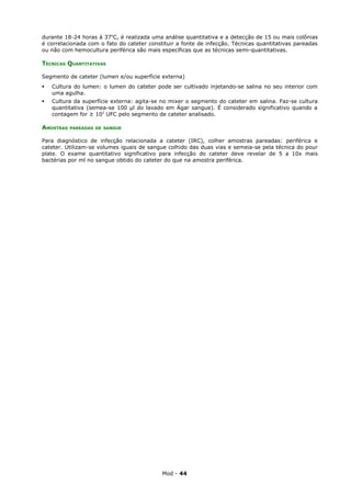 durante 18-24 horas à 37oC, é realizada uma análise quantitativa e a detecção de 15 ou mais colônias
é correlacionada com o fato do cateter constituir a fonte de infecção. Técnicas quantitativas pareadas
ou não com hemocultura periférica são mais específicas que as técnicas semi-quantitativas.

TÉCNICAS QUANTITATIVAS

Segmento de cateter (lumen e/ou superfície externa)
   Cultura do lumen: o lumen do cateter pode ser cultivado injetando-se salina no seu interior com
    uma agulha.
   Cultura da superfície externa: agita-se no mixer o segmento do cateter em salina. Faz-se cultura
    quantitativa (semea-se 100 µl do lavado em Ágar sangue). É considerado significativo quando a
    contagem for ≥ 102 UFC pelo segmento de cateter analisado.

AMOSTRAS   PAREADAS DE SANGUE


Para diagnóstico de infecção relacionada a cateter (IRC), colher amostras pareadas: periférica e
cateter. Utilizam-se volumes iguais de sangue colhido das duas vias e semeia-se pela técnica do pour
plate. O exame quantitativo significativo para infecção do cateter deve revelar de 5 a 10x mais
bactérias por ml no sangue obtido do cateter do que na amostra periférica.




                                            Mod - 44
 