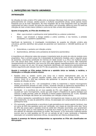 1. INFECÇÕES DO TRATO URINÁRIO

INTRODUÇÃO


As infecções do trato urinário (ITU) estão entre as doenças infecciosas mais comuns na prática clínica,
particularmente em crianças, adultos jovens e mulheres sexualmente ativas, sendo apenas menos
freqüente que as do trato respiratório. No meio hospitalar são as mais freqüentes entre as infecções
nosocomiais em todo o mundo. Do ponto de vista prático, por convenção, define-se como ITU tanto as
infecções do trato urinário baixo (cistites) e como as do trato urinário alto (pielonefrites).

Quanto à topografia, as ITUs são divididas em:

       Altas - que envolvem o parênquima renal (pielonefrite) ou ureteres (ureterites)
       Baixas - que envolvem a bexiga (cistite) a uretra (uretrite), e nos homens, a próstata
        (prostatite) e o epidídimo (epididimite).

Significado de bacteriúria: A investigação microbiológica de suspeita da infecção urinária pela
urocultura, permitiu identificar dois grupos de pacientes com bacteriúria ≥ 100.000 bactérias por ml
de urina:

       Sintomáticos, e portanto com infecção urinária
       Assintomáticos, definidos como portadores de bacteriúria assintomática


A importância em diferenciar estes dois grupos é importante tanto do ponto de vista de conduta como
prognóstico. Para o primeiro grupo há a necessidade de tratamento imediato, para o segundo grupo
de pacientes, comumente constituído de meninas em idade escolar (1 a 2%) e de mulheres jovens
com vida sexual ativa (5%), existe um risco maior de desenvolver ITU no futuro. Não implicando
necessariamente em tratamento, pois cerca de 25% delas passam espontâneamente a ter uroculturas
negativas no prazo de um ano. Um grupo importante identificado com bacteriúria assintomática que
merece seguimento pelo elevado risco de ITU são as gestantes, idosos e pacientes cateterizados.

Quanto à evolução as ITUs podem limitar-se a episódio único ou isolado, a recidiva, a
reinfecção e a infecção urinária crônica:

   Episódio único ou isolado: ocorre uma única vez e resolve habitualmente pelo uso de
    antibioticoterapia. Um segundo episódio isolado, pode ocorrer sem relação temporal com o
    anterior. Entre 10 a 20% das mulheres irão apresentar no decorrer da vida pelo menos um
    episódio de infecção urinária.
   Recidiva ou recaída de ITU – em conseqüência a falha no tratamento o mesmo microrganismo
    isolado previamente persiste no trato urinário, causando infecção ou bacteriúria assintomática. A
    persistência do mesmo microrganismo por meses ou anos, leva a infecção urinária crônica.
   Reinfecção - é a ocorrência de um novo episódio de ITU, sem relação com o evento anterior,
    causado por outro microrganismo, exceto que pela origem e freqüência do agente etiológico que
    coloniza a região perineal, pode ser atribuída à mesma espécie bacteriana (ex: E.coli). Episódios
    repetidos de reinfeção não devem ser confundidos com infecção urinária crônica.
   ITU crônica representa a persistência do mesmo microrganismo por meses ou anos com recidivas
    após tratamento, no caso de pielonefrite crônica, há associação com comprometimento da pelve e
    parênquima renal.
   ITU recorrente: ocasionalmente a recorrência é pela persistência do mesmo agente (recidiva), mas
    em cerca de 90% dos episódios ocorre por reinfecção, com meses de intervalo entre eles. Cerca
    de 20% das jovens após o episódio inicial de cistite tem infecções recorrentes, que caracterizam
    bem este grupo. Dois ou mais episódios no período de 6 meses ou tês ou mais no período de um
    ano definem as infecções recorrentes na mulher. Nos homens, a ITU recorrente é definida quando
    ocorrem dois ou mais episódios de ITU em um período de até 3 anos, lembrando a freqüente
    associação com prostatite bacteriana crônica, nos pacientes sem fatores predisponentes.

Quanto á presença de fatores predisponentes ou agravantes as ITUs são classificadas em
dois grupos:




                                             Mod - 1
 