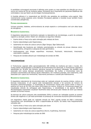 A candidíase vulvovaginal recorrente é definida como quatro ou mais episódios da infecção por ano e
ocorre em menos de 5% de mulheres sadias. Entretanto ela é importante em pacientes diabéticas não
controladas e nas que fazem uso de drogas imunossupressoras.

A Candida albicans é a responsável por 80-92% dos episódios de candidíase vulvo-vaginal. Mais
recentemente outras espécies como Candida (Torulopsis) glabrata e Candida krusei também foram
consideradas patogênicas.

FATORES   PREDISPONENTES


Incluem gravidez, diabetes, antimicrobianos de amplo espectro e contraceptivo oral com altas taxas
de estrógenos.

DIAGNÓSTICO LABORATORIAL

O diagnóstico laboratorial é facilmente realizado no laboratório de microbiologia, a partir do conteúdo
vaginal ou secreção uretral. Podem ser utilizados os seguintes métodos:
   Exame direto a fresco e/ou após coloração pelo método de Gram.
   Exame colpocitológico pelo Papanicolaou.
   Isolamento em meios de cultura comuns (Ágar Sangue, Ágar Sabouraud).
   Identificação das leveduras por métodos automatizados ou através de provas clássicas como:
    auxonograma, zimograma e pesquisa de tubo germinativo.
   Antifungigrama com drogas       específicas:   miconazol,   fluconazol,   ketoconazol,   itraconazol,
    clotrimazol e nistatina.
   Pesquisa de Candida albicans por metodologia de sondas de DNA.


TRICOMONÍASE


A Trichomonas vaginalis afeta aproximadamente 180 milhões de mulheres em todo o mundo. Em
muitos países industrializados a prevalência da tricomoníase tem diminuído. A Trichomonas vaginalis é
identificada em 30-40% dos homens, parceiros sexuais de mulheres infectadas. Ela também está
associada com outras doenças sexualmente transmitidas. Na mulher, a tricomoníase varia de
portadora assintomática até doença aguda inflamatória. Em mulheres grávidas, sem tratamento, está
associada com ruptura de membranas, nascimento prematuro e celulite pós-histerectomia.

DIAGNÓSTICO LABORATORIAL

O diagnóstico laboratorial da tricomoníase pode ser realizado através de exames diretos, cultura ou
técnicas moleculares. O pH vaginal está marcadamente elevado e há aumento do número de
leucócitos polimorfonucleares. A visualização de Trichomonas móveis pelo exame direto a fresco é
positiva em cerca de 50-70% dos casos confirmados em cultura. Embora os Trichomonas possam ser
visualizadas através de esfregaços pelo Papanicolaou, a sensibilidade é de apenas 60-70%.
Microbiologistas experientes visualizam facilmente estas estruturas pelo método de Gram que detecta
também as formas imóveis.

As técnicas de cultura possuem alta sensibilidade (95%) e devem ser realizadas quando os exames
diretos são negativos e o pH está aumentado na presença de numerosos leucócitos polimorfoncleares.

Um diagnóstico rápido pode ser realizado através de “Kits” usando sondas de DNA e anticorpos
monoclonais com sensibilidade de 90% e especificidade de 99,8%. Os testes mais freqüentemente
utilizados são:
   Exame direto a fresco e/ou após coloração pelo Gram
   Exame colpocitológico pelo Papanicolaou
   Isolamento em meios de cultura específicos (Roiron, Kupferberg, Diamond)
   Pesquisa pela metodologia de sondas de DNA




                                              Mod - 46
 
