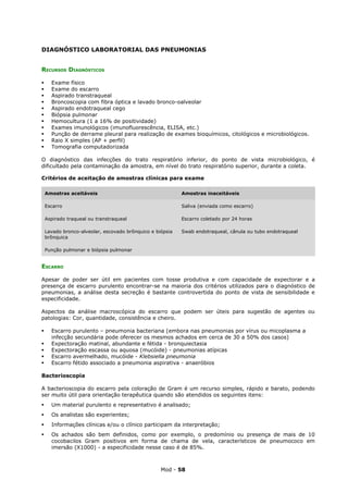 DIAGNÓSTICO LABORATORIAL DAS PNEUMONIAS


RECURSOS DIAGNÓSTICOS

     Exame físico
     Exame do escarro
     Aspirado transtraqueal
     Broncoscopia com fibra óptica e lavado bronco-oalveolar
     Aspirado endotraqueal cego
     Biópsia pulmonar
     Hemocultura (1 a 16% de positividade)
     Exames imunológicos (imunofluorescência, ELISA, etc.)
     Punção de derrame pleural para realização de exames bioquímicos, citológicos e microbiológicos.
     Raio X simples (AP + perfil)
     Tomografia computadorizada

O diagnóstico das infecções do trato respiratório inferior, do ponto de vista microbiológico, é
dificultado pela contaminação da amostra, em nível do trato respiratório superior, durante a coleta.

Critérios de aceitação de amostras clínicas para exame

    Amostras aceitáveis                                    Amostras inaceitáveis

    Escarro                                                Saliva (enviada como escarro)

    Aspirado traqueal ou transtraqueal                     Escarro coletado por 24 horas

    Lavado bronco-alveolar, escovado brônquico e biópsia   Swab endotraqueal, cânula ou tubo endotraqueal
    brônquica

    Punção pulmonar e biópsia pulmonar


ESCARRO

Apesar de poder ser útil em pacientes com tosse produtiva e com capacidade de expectorar e a
presença de escarro purulento encontrar-se na maioria dos critérios utilizados para o diagnóstico de
pneumonias, a análise desta secreção é bastante controvertida do ponto de vista de sensibilidade e
especificidade.

Aspectos da análise macroscópica do escarro que podem ser úteis para sugestão de agentes ou
patologias: Cor, quantidade, consistência e cheiro.

     Escarro purulento – pneumonia bacteriana (embora nas pneumonias por vírus ou micoplasma a
      infecção secundária pode oferecer os mesmos achados em cerca de 30 a 50% dos casos)
     Expectoração matinal, abundante e fétida - bronquiectasia
     Expectoração escassa ou aquosa (mucóide) - pneumonias atípicas
     Escarro avermelhado, mucóide - Klebsiella pneumonia
     Escarro fétido associado a pneumonia aspirativa - anaeróbios

Bacterioscopia

A bacterioscopia do escarro pela coloração de Gram é um recurso simples, rápido e barato, podendo
ser muito útil para orientação terapêutica quando são atendidos os seguintes itens:
     Um material purulento e representativo é analisado;
     Os analistas são experientes;
     Informações clínicas e/ou o clínico participam da interpretação;
     Os achados são bem definidos, como por exemplo, o predomínio ou presença de mais de 10
      cocobacilos Gram positivos em forma de chama de vela, característicos de pneumococo em
      imersão (X1000) - a especificidade nesse caso é de 85%.



                                                   Mod - 58
 
