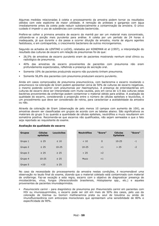 Algumas medidas relacionadas à coleta e processamento da amostra podem tornar os resultados
obtidos com este espécime de maior utilidade. A remoção de próteses e gargarejo com água
imediatamente antes da coleta pode reduzir substancialmente a contaminação da amostra. O único
cuidado é impedir o uso de substâncias com conteúdo bactericida.

Prefere-se colher a primeira amostra de escarro da manhã por ser um material mais concentrado,
utilizando-se a porção mais purulenta para análise. A coleta por um período de 24 horas é
inadequada, já que durante o dia passa a ocorrer diluição da amostra, morte de alguns agentes
fastidiosos, e em contrapartida, o crescimento bacteriano de outros microrganismos.

Segundo os achados de LENTINO e LUCKS, relatados por KONEMAN et al (1997), a interpretação do
resultado das culturas de escarro em relação às pneumonias foi de que:
     26,5% de amostras de escarro purulento eram de pacientes mostrando nenhum sinal clínico ou
      radiológico de pneumonia.
     40% das amostras de escarro provenientes de pacientes com              pneumonia   não     eram
      profundamente expectorados, refletindo a presença de secreção oral.
     Somente 10% de pacientes produzindo escarro não purulento tinham pneumonia.
     Somente 56,8% dos pacientes com pneumonia produziam escarro purulento.

Ainda em casos comprovados de pneumonia pneumocócica, com bacteremia e escarro revelando o
pneumococo na coloração de Gram podem apresentar cerca de 50% de culturas de escarro negativas,
o mesmo podendo ocorrer com pneumonias por Haemophylus. A presença de enterobactérias em
culturas de escarro deve ser interpretada com muita cautela, pois em cerca de 1/3 das culturas estas
bactérias provenientes da orofaringe podem contaminar o material obtido para análise. A avaliação da
qualidade do escarro, considerando a proporção entre o número de células epiteliais e leucócitos, é
um procedimento que deve ser considerado de rotina, para caracterizar a aceitabilidade da amostra
ou não.

Através da coloração de Gram (observação de pelo menos 10 campos com aumento de 10X), as
amostras devem ser classificadas em grupos de acordo com as tabelas abaixo. São significativos os
materiais do grupo 5 ou quando a quantidade de células epiteliais, neutrófilos e muco resultarem em
somatória positiva. Recomenda-se que escarros não qualificados, não sejam semeados e que o fato
seja reportado ao requisitante do exame.

Avaliação da qualidade do escarro

    Grupos       Células     Leucócitos         Neutrófilos    “Score”       Células     “Score”
                epiteliais                                                  Epiteliais

    Grupo 1        ≥ 25        ≤ 10                 < 10          0           10-25         -1

    Grupo 2        ≥ 25        10-25               10-25          +1          > 25          -2

    Grupo 3        ≥ 25        ≥ 25                 > 25          +2

    Grupo 4       10-25        ≥ 25                Muco           +1

    Grupo 5        <10         ≥ 25


No caso da necessidade do processamento da amostra nestas condições, é recomendável uma
observação no laudo final do exame, dizendo que o material coletado está contaminado com material
de orofaringe. Faz-se exceção a esta regra, escarro com o objetivo de diagnosticar presença de
micobactérias, vírus, fungos (Paracocidioidis brasiliensis, Histoplasma spp., etc.) e aqueles
provenientes de pacientes imunodeprimidos.

     Pneumocistis carinii - para diagnóstico de pneumonia por Pneumocistis carinii em pacientes com
      HIV ou imunossuprimidos, o escarro pode ser útil em mais de 50% dos casos, pelo uso da
      coloração de Giemsa ou Gomori methenamina prata ou azul de toluidina ou ainda de
      imunofluorescência com anticorpos monoclonais que apresentam uma sensibilidade de 80% e
      especificidade de 90%.




                                            Mod - 59
 