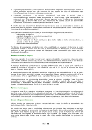    Legionella pneumophilia - para diagnóstico de legionelose (Legionella pneumophlia) o escarro ou
    outros materiais, obtidos por vias invasivas ou não, podem ser úteis no diagnóstico pela
    imunofluorescência direta com anticorpos monoclonais.
   Chlamydia pneumoniae - os recursos imunológicos para teste no escarro (Elisa e
    imunofluorescência) oferecem baixa sensibilidade e especificidade para caracterização da
    pneumonia por Chlamydia pneumoniae. Quando agentes como Mycobacterium tuberculosis,
    Legionella spp., e Pneumocistis carinii são encontrados no escarro, devem ser considerados
    patogênicos, independente da avaliação de qualidade do escarro.

A amostra deve ser encaminhada diretamente ao laboratório e se não processada no prazo de 1-2
horas pode resultar em perda de patógenos fastidiosos e em proliferação de bacilos Gram negativos
(enterobactérias e não fermentadores).

Indicação de outras técnicas para obtenção de material para diagnóstico de pneumonia:
    -   má resposta terapêutica
    -   gravidade do quadro ou paciente imunossuprimido
    -   falta de produção de escarro
    - exames realizados não foram conclusivos (não isolou nada ou isolou enterobactérias, ou
        Candida ou mais de um agente)
    -   possibilidade de superinfecção

As técnicas broncoscópicas caracterizam-se pela possibilidade de visualizar diretamente a árvore
respiratória levando a menor risco de dano e direcionamento do fibroscópio ao local desejado,
enquanto as não broncoscópicas podem ser realizadas mais rapidamente com menor risco de
desaturação de oxigênio.

ASPIRADO   DE SECREÇÃO TRAQUEAL


Apesar de aspirados de secreção traqueal serem rapidamente obtidos em pacientes entubados, esta é
uma amostra bastante questionável, devido a sua baixa especificidade. Isto se deve ao fato de que a
colonização endotraqueal ocorre rapidamente após a entubação e ventilação mecânica.

A utilização de técnicas quantitativas de aspirados endotraqueais feito às cegas, com o objetivo de
diferenciar colonização de infecção com valores de corte de > 105 UFC/ml, é proposto por alguns
autores (Jourdain & cols, 1995).

A sensibilidade preditiva de pneumonia associada a ventilação foi comparável com o BAL e com a
técnica do escovado protegido, embora menos específico. Alguns trabalhos mostram até 82% de
sensibilidade e 83% de especificidade para o aspirado endotraqueal, mas não há unanimidade.

Independentemente da metodologia empregada, tende a mostrar resultados mais favoráveis
associados ao valor preditivo negativo e sua melhor indicação é quando não se pode fazer a
broncoscopia. A mortalidade da pneumonia associada à ventilação mecânica não mostrou diferença
quando a terapêutica se baseou em técnicas broncoscópicas ou não.

ASPIRADO   TRANSTRAQUEAL


Trata-se de uma técnica bastante utilizada na década de 70, mas que atualmente devido aos riscos
que leva para o paciente (enfisema subcutâneo, estímulo vaso-vagal, hemoptise), está preterido em
função do aparecimento de procedimentos mais promissores. Outro fato relevante é o elevado número
de resultados falso-positivos, pelo isolamento de flora colonizadora do trato respiratório superior.

LAVADO   BRÔNQUICO NÃO DIRIGIDO


Método simples, de baixo custo e seguro recomendado para rotina de vigilância bacteriológica em
pacientes ventilados mecanicamente.

No estudo que levou estas a conclusões, observou-se que durante dias anteriores ao paciente
apresentar um quadro de pneumonia, havia aumento significativo de um número inferior ou igual a
103 UFC/ml para maiores ou iguais a 105 UFC/ml; ainda revelou queda do número de colônias em
pacientes que responderam a antibioticoterapia, em contraste com aqueles que mostraram uma
progressiva deterioração clínica, para os quais não existiu queda significativa na contagem de
colônias.




                                           Mod - 60
 