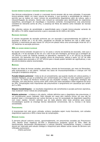 LAVADO   BRONCO-ALVEOLAR E ESCOVADO BRONCO-ALVEOLAR


Das técnicas endoscópicas o lavado e o escovado bronco-alveolar são as mais utilizadas. O escovado
bronco-alveolar obtém um maior volume de amostra, o que aumenta a sensibilidade do método e
permite que se realize um maior número de procedimentos diagnósticos além da cultura, após a
citocentrifugação da amostra. Dentre eles incluem-se colorações para identificação de organismos
específicos, porcentagem de macrófagos e leucócitos contendo microrganismos (nas pneumonias
considera-se relevante acima de 2%), e presença de fibras de elastina como indicador de necrose
pulmonar.

São referidos valores de sensibilidade e especificidade para o lavado bronco-alveolar variando de
80-100% e 75-100% respectivamente e para o escovado de 65-100% e 60-100%.

ESCOVADO   PROTEGIDO


O volume recuperado de secreção pulmonar por um escovado é aproximadamente de 0,001ml. O
escovado é diluído em 1 ml de meio, resultando na diluição da bactéria em 100 a 1000 vezes.
Portanto o crescimento de pelo menos 10 3 UFC/ml em placas indica uma concentração inicial de 10 5 a
106 bactérias na secreção pulmonar.

BAL   OU LAVADO BRONCO-ALVEOLAR


No lavado bronco-alveolar recupera-se 5 a 10 vezes o volume de bactérias do escovado, visto que a
diluição de 1 ml de secreção se faz em 10 a 100 ml de soro fisiológico, de forma que a contagem de
104 UFC/ml a partir do material recebido no laboratório, representa 10 5 a 106 UFC/ml na secreção
pulmonar. Em pacientes com forte suspeita clínica de pneumonia, valores a partir 10 2-103 de cada
agente isolado para escovado e 103-104 UFC/ml para o lavado podem também ser significativos; o uso
de antimicrobianos estaria recomendado.

BIÓPSIAS

Podem ser feitas de formas variadas: percutânea, através de broncoscopia, por meio do fibroscópio,
pela toracoscopia e a céu aberto. Indicado nos casos de imunocomprometidos e crianças com má
evolução à terapêutica empírica.

Punção biópsia pulmonar - trata-se de um procedimento, que quando resulta em cultura positiva, é
bastante fidedigno, já que os problemas com contaminação com a flora do trato respiratório superior
inexistem. Os relatos da literatura revelam que em situações variadas, o diagnóstico etiológico das
infecções, com esta técnica, ocorreu entre 30% a 82% dos casos estudados e falso-negativos de cerca
de 18%. Complicações mais importantes são pneumotórax e sangramento em casuísticas que variam
de 5 a 39%.

Biópsia transbrônquica - os resultados diagnósticos são semelhantes à punção pulmonar aspirativa,
mas revelaram menor índices de complicações.

Biópsia pulmonar - a biópsia a céu aberto, método definitivo para o diagnóstico das pneumonias, é
um procedimento pouco realizado. Está indicada em casos sem melhora clínica, em que não foi
possível isolar o microrganismo por outras técnicas ou que há necessidade de diagnóstico específico
com maior rapidez. Convém salientar que de nada adianta obter boas amostras para estudo
microbiológico quando se emprega técnica laboratorial convencional, isto é, morosa e de baixa
sensibilidade.

TORACOSCOPIA

A toracoscopia tem sido pouco utilizada, embora resultados sejam muito favoráveis, com achados
diagnósticos superiores a 90% e baixa taxa de complicações.

DERRAME    PLEURAL


O derrame pleural costuma ocorrer, aproximadamente, em pneumonias causadas por Pneumococo
10%, Bacilos Gram negativos 50-70% e Streptococcus pyogenes (grupo A) 95%. Além da
bacterioscopia, baciloscopia (Micobacterias) e culturas (bactéria, micobactérias, fungos), o material
deverá ser reservado para estudo citológico e bioquímico para afastar outras causas de derrame com
infiltrados pulmonares:
     -   Infarto pulmonar


                                            Mod - 61
 
