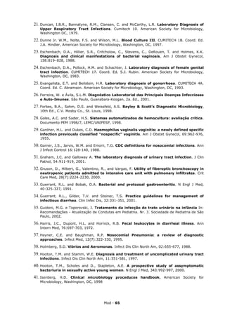 21. Duncan,I.B.R., Bannatyne, R.M., Clansen, C. and McCarthy, L.R. Laboratory Diagnosis of
   Upper Respiratory Tract Infections. Cumitech 10. American Society for Microbiology,
   Washington DC, 1979.

22. Dunne  Jr. W.M., Nolte, F.S. and Wilson, M.L. Blood Culture III. CUMITECH 1B. Coord. Ed.
   J.A. Hindler, American Society for Microbiology, Washington, DC, 1997.

23. Eschenbach,
              D.A., Hillier, S.R., Critcholow, C., Stevens, C., DeRouen, T. and Holmes, K.K.
   Diagnosis and clinical manifestations of bacterial vaginosis. Am J Obstet Gynecol,
   158:819–828, 1988.

24. Eschenbach, D.A., Pollock, H.M. and Schachter, J. Laboratory diagnosis of female genital
   tract infection. CUMITECH 17. Coord. Ed. S.J. Rubin. American Society for Microbiology,
   Washington, DC, 1983.

25. Evangelista,E.T. and Beilstein, H.R. Laboratory diagnosis of gonorrhoea. CUMITECH 4A.
   Coord. Ed. C. Abramson. American Society for Microbiology, Washington, DC, 1993.

26. Ferreira, W. e Ávila, S.L.M. Diagnóstico Laboratorial das Principais Doenças Infecciosas
   e Auto-Imunes. São Paulo, Guanabara-Koogan, 2a. Ed., 2001.

27. Forbes,B.A., Sahm, D.S. and Weissfeld, A.S. Bayley & Scott’s Diagnostic Microbiology,
   10th Ed., C.V. Mosby Co., St. Louis, 1998.

28. Gales,
        A.C. and Sader, H.S. Sistemas automatizados de hemocultura: avaliação crítica.
   Documento PEM 1998/7, LEMC/UNIFESP, 1998.

29. Gardner, H.L. and Dukes, C.D. Haemophilus vaginalis vaginitis: a newly defined specific
   infection previously classified “nospecific” vaginitis. Am J Obstet Gynecol, 69:962-976,
   1955.

30. Garner, J.S., Jarvis, W.M. and Emorii, T.G. CDC definitions for nosocomial infections. Ann
   J Infect Control 16:128-140, 1988.

31. Graham,  J.C. and Galloway A. The laboratory diagnosis of urinary tract infection. J Clin
   Pathol, 54:911-919, 2001.

32. Gruson,
          D., Hilbert, G., Valentino, R., and Vargas, F. Utility of fiberoptic bronchoscopy in
   neutropenic patients admitted to intensive care unit with pulmonary infiltrates. Crit
   Care Med, 28(7):2224-2230, 2000.

33. Guerrant,
            R.L. and Bobak, D.A. Bacterial and protozoal gastroenteritis. N Engl J Med,
   40:325-327, 1991.

34. Guerrant,R.L., Gilder, T.V. and Steiner, T.S. Practice guidelines for management of
   infectious diarrhea. Clin Infec Dis, 32:331-351, 2001.

35. Guidoni,M.G. e Toporovski, J. Tratamento da infecção do trato urinário na infância In:
   Recomendações - Atualização de Condutas em Pediatria. Nr. 3. Sociedade de Pediatria de São
   Paulo, 2002.

36. Harris,J.C., Dupont, H.L. and Hornick, R.B. Fecal leukocytes in diarrheal illness. Ann
   Intern Med, 76:697-703, 1972.

37. Hayner,
          C.E. and Baughman, R.P. Nosocomial Pneumonia: a review of diagnostic
   approaches. Infect Med, 12(7):322-330, 1995.

38. Holmberg, S.D. Vibrios and Aeromonas. Infect Dis Clin North Am, 02:655-677, 1988.
39. Hooton,T.M. and Stamm, W.E. Diagnosis and treatment of uncomplicated urinary tract
   infections. Infect Dis Clin North Am, 11:551-581, 1997.

40. Hooton,T.M., Scholes and D., Stapleton, A.E. A prospective study of assymptomatic
   bacteriuria in sexually active young women. N Engl J Med, 343:992-997, 2000.

41. Isenberg, H.D. Clinical microbiology proceduces handbook, American Society for
   Microbiology, Washington, DC, 1998




                                        Mod - 65
 