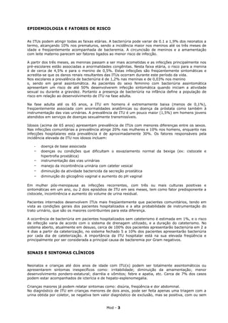 EPIDEMIOLOGIA E FATORES DE RISCO


As ITUs podem atingir todas as faixas etárias. A bacteriúria pode variar de 0.1 a 1,9% dos neonatos a
termo, alcançando 10% nos prematuros, sendo a incidência maior nos meninos até os três meses de
idade e freqüentemente acompanhada de bacteremia. A circuncisão de meninos e a amamentação
com leite materno parecem ser fatores ligados ao menor risco de infecção.

A partir dos três meses, as meninas passam a ser mais acometidas e as infecções principalmente nos
pré-escolares estão associadas a anormalidades congênitas. Nesta faixa etária, o risco para a menina
é de cerca de 4,5% e para o menino de 0,5%. Estas infecções são freqüentemente sintomáticas e
acredita-se que os danos renais resultantes das ITUs ocorram durante este período da vida.
Nos escolares a prevalência de bacteriúria é de 1,2% nas meninas e de 0,03% nos menino
s, sendo em geral assintomática. As pacientes do sexo feminino com bacteriúria assintomática
apresentam um risco de até 50% desenvolverem infecção sintomática quando iniciam a atividade
sexual ou durante a gravidez. Portanto a presença de bacteriúria na infância define a população de
risco em relação ao desenvolvimento de ITU na fase adulta.

Na fase adulta até os 65 anos, a ITU em homens é extremamente baixa (menos de 0,1%),
freqüentemente associada com anormalidades anatômicas ou doença da próstata como também à
instrumentação das vias urinárias. A prevalência de ITU é um pouco maior (1,5%) em homens jovens
atendidos em serviços de doenças sexualmente transmissíveis.

Idosos (acima de 65 anos) apresentam prevalência de ITUs com menores diferenças entre os sexos.
Nas infecções comunitárias a prevalência atinge 20% nas mulheres e 10% nos homens, enquanto nas
infecções hospitalares esta prevalência é de aproximadamente 30%. Os fatores responsáveis pela
incidência elevada de ITU nos idosos incluem:

   -   doença de base associada
   -   doenças ou condições que dificultam o esvaziamento normal da bexiga (ex: cistocele e
       hipertrofia prostática)
   -   instrumentação das vias urinárias
   -   manejo da incontinência urinária com cateter vesical
   -   diminuição da atividade bactericida da secreção prostática
   -   diminuição do glicogênio vaginal e aumento do pH vaginal

Em mulher pós-menopausa as infecções recorrentes, com três ou mais culturas positivas e
sintomáticas em um ano, ou 2 dois episódios de ITU em seis meses, tem como fator predisponente a
cistocele, incontinência e aumento do volume de urina residual.

Pacientes internados desenvolvem ITUs mais freqüentemente que pacientes comunitários, tendo em
vista as condições gerais dos pacientes hospitalizados e a alta probabilidade de instrumentação do
trato urinário, que são os maiores contribuintes para esta diferença.

A ocorrência de bacteriúria em pacientes hospitalizados sem cateterismo é estimada em 1%, e o risco
de infecção varia de acordo com o sistema de drenagem utilizado, e a duração do cateterismo. No
sistema aberto, atualmente em desuso, cerca de 100% dos pacientes apresentarão bacteriúria em 2 a
4 dias a partir da cateterização, no sistema fechado 5 a 10% dos pacientes apresentarão bacteriúria
por cada dia de cateterização. A importância da ITU hospitalar está na sua elevada freqüência e
principalmente por ser considerada a principal causa de bacteremia por Gram negativos.


SINAIS E SINTOMAS CLÍNICOS


Neonatos e crianças até dois anos de idade com ITU(s) podem ser totalmente assintomáticos ou
apresentarem sintomas inespecíficos como: irritabilidade; diminuição da amamentação; menor
desenvolvimento pondero-estatural; diarréia e vômitos; febre e apatia, etc. Cerca de 7% dos casos
podem estar acompanhados de icterícia e de hepato-esplenomegalia.

Crianças maiores já podem relatar sintomas como: disúria, freqüência e dor abdominal.
No diagnóstico de ITU em crianças menores de dois anos, pode ser feita apenas uma triagem com a
urina obtida por coletor, se negativa tem valor diagnóstico de exclusão, mas se positiva, com ou sem


                                            Mod - 3
 