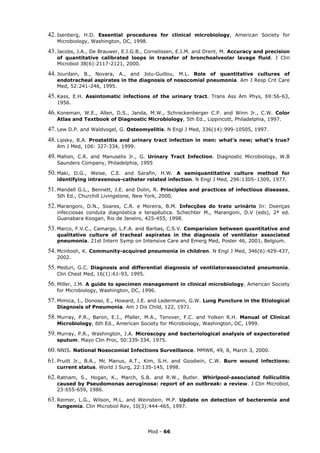 42. Isenberg,  H.D. Essential procedures for clinical microbiology, American Society for
    Microbiology, Washington, DC, 1998.

43. Jacobs, J.A., De Brauwer, E.I.G.B., Cornelissen, E.I.M. and Drent, M.
                                                                Accuracy and precision
    of quantitative calibrated loops in transfer of bronchoalveolar lavage fluid. J Clin
    Microbiol 38(6):2117-2121, 2000.

44. Jourdain, B., Novara, A., and Jolu-Guillou, M.L. Role of quantitative cultures of
    endotracheal aspirates in the diagnosis of nosocomial pneumonia. Am J Resp Crit Care
    Med, 52:241-246, 1995.

45. Kass,     E.H. Assintomatic infections of the urinary tract. Trans Ass Am Phys, 69:56-63,
    1956.

46. Koneman,  W.E., Allen, D.S., Janda, M.W., Schreckenberger C.P. and Winn Jr., C.W. Color
    Atlas and Textbook of Diagnostic Microbiology, 5th Ed., Lippincott, Philadelphia, 1997.

47. Lew D.P. and Waldvogel, G. Osteomyelitis. N Engl J Med, 336(14):999-10505, 1997.
48. Lipsky,B.A. Prostatitis and urinary tract infection in men: what’s new; what’s true?
    Am J Med, 106: 327-334, 1999.

49. Mahon, C.R. and Manuselis Jr., G. Urinary Tract Infection. Diagnostic Microbiology, W.B
    Saunders Company, Philadelphia, 1995

50. Maki,  D.G., Weise, C.E. and Sarafin, H.W. A semiquantitative culture method for
    identifying intravenous-catheter related infection. N Engl J Med, 296:1305–1309, 1977.

51. Mandell  G.L., Bennett, J.E. and Dolin, R. Principles and practices of infectious diseases,
    5th Ed., Churchill Livingstone, New York, 2000.

52. Marangoni,  D.N., Soares, C.R. e Moreira, B.M. Infecções do trato urinário In: Doenças
    infecciosas conduta diagnóstica e terapêutica. Schechter M., Marangoni, D.V (eds), 2ª ed.
    Guanabara Koogan, Rio de Janeiro, 425-455, 1998.

53. Marco, F.V.C., Camargo, L.F.A. and Barbas, C.S.V.
                                                   Comparision between quantitative and
    qualitative culture of tracheal aspirates in the diagnosis of ventilator associated
    pneumonia. 21st Intern Symp on Intensive Care and Emerg Med, Poster 46, 2001, Belgium.

54. Mcintosh, K. Community-acquired pneumonia in children. N Engl J Med, 346(6):429-437,
    2002.

55. Meduri, G.C. Diagnosis and differential diagnosis of ventilatorassociated pneumonia.
    Clin Chest Med, 16(1):61-93, 1995.

56. Miller,J.M. A guide to specimen management in clinical microbiology. American Society
    for Microbiology, Washington, DC, 1996.

57. Mimica, I., Donoso, E., Howard, J.E. and Ledermann, G.W. Lung Puncture in the Etiological
    Diagnosis of Pneumonia. Am J Dis Child, 122, 1971.

58. Murray, P.R., Baron, E.J., Pfaller, M.A., Tenover, F.C. and Yolken R.H. Manual of Clinical
    Microbiology, 6th Ed., American Society for Microbiology, Washington, DC, 1999.

59. Murray,
          P.R., Washington, J.A. Microscopy and bacteriological analysis of expectorated
    sputum. Mayo Clin Proc, 50:339-334, 1975.

60. NNIS. National Nosocomial Infections Surveillance. MMWR, 49, 8, March 3, 2000.
61. PruittJr., B.A., Mc Manus, A.T., Kim, S.H. and Goodwin, C.W. Burn wound infections:
    current status. World J Surg, 22:135-145, 1998.

62. Ratnam, S., Hogan, K., March, S.B. and R.W., Butler. Whirlpool-associated folliculitis
    caused by Pseudomonas aeruginosa: report of an outbreak: a review. J Clin Microbiol,
    23:655-659, 1986.

63. Reimer,L.G., Wilson, M.L. and Weinstein, M.P. Update on detection of bacteremia and
    fungemia. Clin Microbiol Rev, 10(3):444-465, 1997.




                                         Mod - 66
 