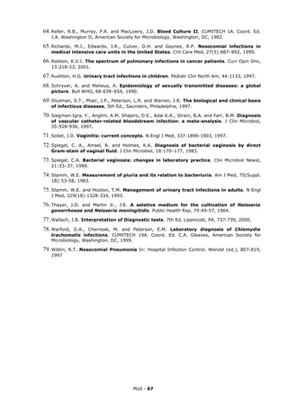 64. Reller,R.B., Murray, P.R. and MacLowry, J.D. Blood Culture II. CUMITECH 1A. Coord. Ed.
    J.A. Washington II, American Society for Microbiology, Washington, DC, 1982.

65. Richards,M.J., Edwards, J.R., Culver, D.H. and Gaynes, R.P. Nosocomial infections in
    medical intensive care units in the United States. Crit Care Med, 27(5):887–892, 1999.

66. Rolston, K.V.I. The spectrum of pulmonary infections in cancer patients. Curr Opin Onc,
    13:218-23, 2001.

67. Rushton, H.G. Urinary tract infections in children. Pediatr Clin North Am, 44:1133, 1997.
68. Schryver, A. and Meheus, A. Epidemiology of sexually transmitted diseases: a global
    picture. Bull WHO, 68:639–654, 1990.

69. Shulman, S.T., Phair, J.P., Peterson, L.R. and Warren, J.R.
                                                              The biological and clinical basis
    of infectious diseases, 5th Ed., Saunders, Philadelphia, 1997.

70. Siegman-Igra, Y., Anglim, A.M. Shapiro, D.E., Adal K.A., Strain, B.A. and Farr, B.M. Diagnosis
    of vascular catheter-related bloodstream infection: a meta-analysis. J Clin Microbiol,
    35:928-936, 1997.

71. Sobel, J.D. Vaginitis: current concepts. N Engl J Med, 337:1896-1903, 1997.
72. Spiegel,
           C. A., Amsel, R. and Holmes, K.K. Diagnosis of bacterial vaginosis by direct
    Gram-stain of vaginal fluid. J Clin Microbiol, 18:170–177, 1983.

73. Spiegel,
           C.A. Bacterial vaginosis: changes in laboratory practice. Clin Microbiol Newsl,
    21:33–37, 1999.

74. Stamm, W.E. Measurement of piuria and its relation to bacteriuria. Am J Med, 75(Suppl.
    1B):53-58, 1983.

75. Stamm,  W.E. and Hooton, T.M. Management of urinary tract infections in adults. N Engl
    J Med, 329(18):1328-334, 1993.

76. Thayer,J.D. and Martin Jr., J.E. A seletive medium for the cultivation of Neisseria
    gonorrhoeae and Neisseria meningitidis. Public Health Rep, 79:49-57, 1964.

77. Wallach, J.B. Interpretation of Diagnostic tests. 7th Ed, Lippincott, PA, 737-739, 2000.
78. Warford,  D.A., Chernesk, M. and Peterson, E.M. Laboratory diagnosis of Chlamydia
    trachomatis infections. CUMITECH 19A. Coord. Ed. C.A. Gleaves, American Society for
    Microbiology, Washington, DC, 1999.

79. Wiblin,   R.T. Nosocomial Pneumonia In: Hospital Infection Control. Wenzel (ed.), 807-819,
    1997




                                         Mod - 67
 