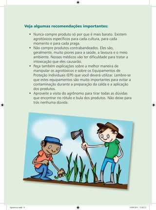 Veja algumas recomendações importantes:
•	 Nunca compre produto só por que é mais barato. Existem
agrotóxicos específicos para cada cultura, para cada
momento e para cada praga.
•	 Não compre produtos contrabandeados. Eles são,
geralmente, muito piores para a saúde, a lavoura e o meio
ambiente. Nossos médicos vão ter dificuldade para tratar a
intoxicação que eles causarão.
•	 Peça também explicações sobre a melhor maneira de
manipular os agrotóxicos e sobre os Equipamentos de
Proteção Individuais (EPI) que você deverá utilizar. Lembre-se
que estes equipamentos são muito importantes para evitar a
contaminação durante a preparação da calda e a aplicação
dos produtos.
•	 Aproveite a visita do agrônomo para tirar todas as dúvidas
que encontrar no rótulo e bula dos produtos. Não deixe para
trás nenhuma dúvida.
Agrotóxico.indd 9 19/09/2011 12:02:21
 