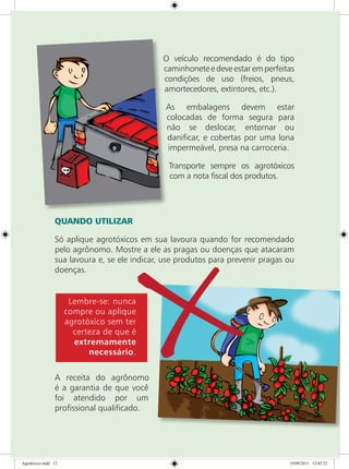O veículo recomendado é do tipo
caminhonete e deve estar em perfeitas
condições de uso (freios, pneus,
amortecedores, extintores, etc.).
As embalagens devem estar
colocadas de forma segura para
não se deslocar, entornar ou
danificar, e cobertas por uma lona
impermeável, presa na carroceria.
Transporte sempre os agrotóxicos
com a nota fiscal dos produtos.
QUANDO UTILIZAR
Só aplique agrotóxicos em sua lavoura quando for recomendado
pelo agrônomo. Mostre a ele as pragas ou doenças que atacaram
sua lavoura e, se ele indicar, use produtos para prevenir pragas ou
doenças.
Lembre-se: nunca
compre ou aplique
agrotóxico sem ter
certeza de que é
extremamente
necessário.
A receita do agrônomo
é a garantia de que você
foi atendido por um
profissional qualificado.
Agrotóxico.indd 12 19/09/2011 12:02:22
 