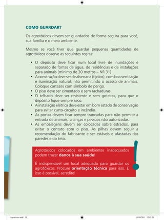 COMO GUARDAR?
Os agrotóxicos devem ser guardados de forma segura para você,
sua família e o meio ambiente.
Mesmo se você tiver que guardar pequenas quantidades de
agrotóxicos observe as seguintes regras:
•	 O depósito deve ficar num local livre de inundações e
separado de fontes de água, de residências e de instalações
para animais (mínimo de 30 metros – NR 31)
•	 A construção deve ser de alvenaria (tijolos), com boa ventilação
e iluminação natural, não permitindo o acesso de animais.
Coloque cartazes com símbolo de perigo.
•	 O piso deve ser cimentado e sem rachaduras.
•	 O telhado deve ser resistente e sem goteiras, para que o
depósito fique sempre seco.
•	 A instalação elétrica deve estar em bom estado de conservação
para evitar curto-circuito e incêndio.
•	 As portas devem ficar sempre trancadas para não permitir a
entrada de animais, crianças e pessoas não autorizadas.
•	 As embalagens devem ser colocadas sobre estrados, para
evitar o contato com o piso. As pilhas devem seguir a
recomendação do fabricante e ser estáveis e afastadas das
paredes e do teto.
Agrotóxicos colocados em ambientes inadequados
podem trazer danos à sua saúde!
É indispensável um local adequado para guardar os
agrotóxicos. Procure orientação técnica para isso. E
isso é possível, acredite!
Agrotóxico.indd 13 19/09/2011 12:02:23
 