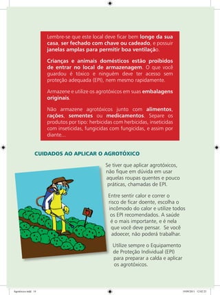 Lembre-se que este local deve ficar bem longe da sua
casa, ser fechado com chave ou cadeado, e possuir
janelas amplas para permitir boa ventilação.
Crianças e animais domésticos estão proibidos
de entrar no local de armazenagem. O que você
guardou é tóxico e ninguém deve ter acesso sem
proteção adequada (EPI), nem mesmo rapidamente.
Armazene e utilize os agrotóxicos em suas embalagens
originais.
Não armazene agrotóxicos junto com alimentos,
rações, sementes ou medicamentos. Separe os
produtos por tipo: herbicidas com herbicidas, inseticidas
com inseticidas, fungicidas com fungicidas, e assim por
diante...
CUIDADOS AO APLICAR O AGROTÓXICO
Se tiver que aplicar agrotóxicos,
não fique em dúvida em usar
aquelas roupas quentes e pouco
práticas, chamadas de EPI.
Entre sentir calor e correr o
risco de ficar doente, escolha o
incômodo do calor e utilize todos
os EPI recomendados. A saúde
é o mais importante, e é nela
que você deve pensar. Se você
adoecer, não poderá trabalhar.
Utilize sempre o Equipamento
de Proteção Individual (EPI)
para preparar a calda e aplicar
os agrotóxicos.
Agrotóxico.indd 14 19/09/2011 12:02:23
 