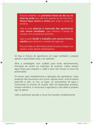 Procure trabalhar nas primeiras horas do dia ou no
final da tarde para não ficar exposto ao sol mais forte.
Nunca fique contra o vento para evitar a nuvem de
produto.
Veja se pode alternar o manuseio dos agrotóxicos
com outras atividades, para diminuir o tempo de
contato com os produtos químicos.
Veja se pode dividir o trabalho com outros homens
adultos para diminuir o contato de cada um.
Procure todas as alternativas possíveis para proteger sua
saúde e a dos demais trabalhadores.
Só faça a mistura de agrotóxicos em lugar ventilado e prepare
apenas a quantidade exata a ser aplicada. 
Abra a embalagem com cuidado para evitar derramamento,
formação de nuvem ou respingos do produto. Utilize sempre
água limpa para preparar a calda e para não entupir os bicos do
pulverizador.
Se chover, pare imediatamente a aplicação dos agrotóxicos. Esses
produtos não funcionam com chuva. Agindo assim, você só estaria
poluindo o solo, os rios, os lagos, os reservatórios de água e
intoxicando os animais de criação, além de desperdiçar produto,
tempo e dinheiro. A chuva lava o agrotóxico e não deixa o produto
agir na planta.
Volte a pulverizar quando a chuva tiver parado completamente.
Agrotóxico.indd 15 19/09/2011 12:02:23
 
