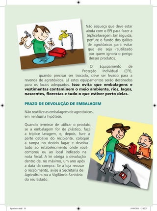 Não esqueça que deve estar
ainda com o EPI para fazer a
tríplicelavagem.Emseguida,
perfure o fundo dos galões
de agrotóxicos para evitar
que ele seja reutilizado
por quem ignora o perigo
desses produtos.
O Equipamento de
Proteção Individual (EPI),
quando precisar ser trocado, deve ser levado para a
revenda de agrotóxicos. Lá estes equipamentos serão destinados
para os locais adequados. Isso evita que embalagens e
vestimentas contaminem o meio ambiente, rios, lagos,
nascentes, florestas e tudo o que estiver perto delas.
PRAZO DE DEVOLUÇÃO DE EMBALAGEM
Não reutilize as embalagens de agrotóxicos,
em nenhuma hipótese.
Quando terminar de utilizar o produto,
se a embalagem for de plástico, faça
a tríplice lavagem, e, depois, fure a
parte debaixo do recipiente, coloque
a tampa no devido lugar e devolva
tudo ao estabelecimento onde você
comprou ou ao local indicado na
nota fiscal. A lei obriga a devolução
dentro de, no máximo, um ano após
a data da compra. Se a loja recusar
o recebimento, avise a Secretaria de
Agricultura ou a Vigilância Sanitária
do seu Estado.
Agrotóxico.indd 18 19/09/2011 12:02:25
 