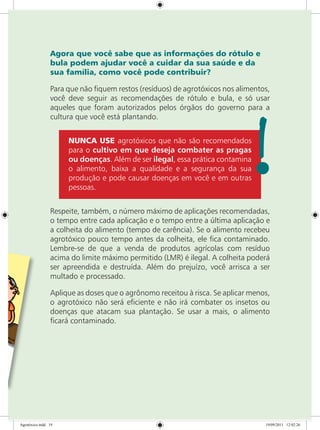 Agora que você sabe que as informações do rótulo e
bula podem ajudar você a cuidar da sua saúde e da
sua família, como você pode contribuir?
Para que não fiquem restos (resíduos) de agrotóxicos nos alimentos,
você deve seguir as recomendações de rótulo e bula, e só usar
aqueles que foram autorizados pelos órgãos do governo para a
cultura que você está plantando.
NUNCA USE agrotóxicos que não são recomendados
para o cultivo em que deseja combater as pragas
ou doenças. Além de ser ilegal, essa prática contamina
o alimento, baixa a qualidade e a segurança da sua
produção e pode causar doenças em você e em outras
pessoas.
Respeite, também, o número máximo de aplicações recomendadas,
o tempo entre cada aplicação e o tempo entre a última aplicação e
a colheita do alimento (tempo de carência). Se o alimento recebeu
agrotóxico pouco tempo antes da colheita, ele fica contaminado.
Lembre-se de que a venda de produtos agrícolas com resíduo
acima do limite máximo permitido (LMR) é ilegal. A colheita poderá
ser apreendida e destruída. Além do prejuízo, você arrisca a ser
multado e processado.
Aplique as doses que o agrônomo receitou à risca. Se aplicar menos,
o agrotóxico não será eficiente e não irá combater os insetos ou
doenças que atacam sua plantação. Se usar a mais, o alimento
ficará contaminado.
Agrotóxico.indd 19 19/09/2011 12:02:26
 