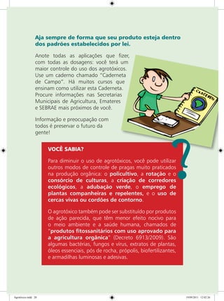 Aja sempre de forma que seu produto esteja dentro
dos padrões estabelecidos por lei.
Anote todas as aplicações que fizer,
com todas as dosagens: você terá um
maior controle do uso dos agrotóxicos.
Use um caderno chamado “Caderneta
de Campo”. Há muitos cursos que
ensinam como utilizar esta Caderneta.
Procure informações nas Secretarias
Municipais de Agricultura, Emateres
e SEBRAE mais próximos de você.
Informação e preocupação com
todos é preservar o futuro da
gente!
VOCÊ SABIA?
Para diminuir o uso de agrotóxicos, você pode utilizar
outros modos de controle de pragas muito praticados
na produção orgânica: o policultivo, a rotação e o
consórcio de culturas, a criação de corredores
ecológicos, a adubação verde, o emprego de
plantas companheiras e repelentes, e o uso de
cercas vivas ou cordões de contorno.
O agrotóxico também pode ser substituído por produtos
de ação parecida, que têm menor efeito nocivo para
o meio ambiente e a saúde humana, chamados de
“produtos fitossanitários com uso aprovado para
a agricultura orgânica” (Decreto 6913/2009). São
algumas bactérias, fungos e vírus, extratos de plantas,
óleos essenciais, pós de rocha, própolis, biofertilizantes,
e armadilhas luminosas e adesivas.
Agrotóxico.indd 20 19/09/2011 12:02:26
 