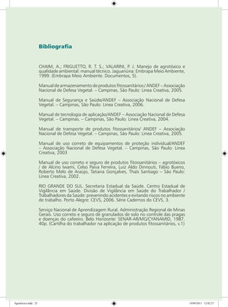 Bibliografia
CHAIM, A.; FRIGUETTO, R. T. S.; VALARINI, P. J. Manejo de agrotóxico e
qualidade ambiental: manual técnico. Jaguariúna: Embrapa Meio Ambiente,
1999. (Embrapa Meio Ambiente. Documentos, 5).
Manual de armazenamento de produtos fitossanitários / ANDEF – Associação
Nacional de Defesa Vegetal. – Campinas, São Paulo: Linea Creativa, 2005.
Manual de Segurança e Saúde/ANDEF – Associação Nacional de Defesa
Vegetal. – Campinas, São Paulo: Linea Creativa, 2006.
Manual de tecnologia de aplicação/ANDEF – Associação Nacional de Defesa
Vegetal. – Campinas. – Campinas, São Paulo: Linea Creativa, 2004.
Manual de transporte de produtos fitossanitários/ ANDEF – Associação
Nacional de Defesa Vegetal. – Campinas, São Paulo: Linea Creativa, 2005.
Manual de uso correto de equipamentos de proteção individual/ANDEF
– Associação Nacional de Defesa Vegetal. – Campinas, São Paulo: Linea
Creativa, 2003
Manual de uso correto e seguro de produtos fitossanitários – agrotóxicos
/ de Alcino Iwami, Celso Paiva Ferreira, Luiz Aldo Dinnouti, Fábio Bueno,
Roberto Melo de Araújo, Tatiana Gonçalves, Thaís Santiago – São Paulo:
Linea Creativa, 2002.
RIO GRANDE DO SUL. Secretaria Estadual da Saúde. Centro Estadual de
Vigilância em Saúde. Divisão de Vigilância em Saúde do Trabalhador /
Trabalhadores da Saúde: prevenindo acidentes e evitando riscos no ambiente
de trabalho. Porto Alegre: CEVS, 2006. Série Cadernos do CEVS, 3.
Serviço Nacional de Aprendizagem Rural. Administração Regional de Minas
Gerais. Uso correto e seguro de granulados de solo no controle das pragas
e doenças do cafeeiro. Belo Horizonte: SENAR-AR/MG/CYANAMID, 1987.
40p. (Cartilha do trabalhador na aplicação de produtos fitossanitários, v.1)
Agrotóxico.indd 23 19/09/2011 12:02:27
 
