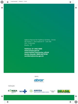 realização:
apoio:
Agência Nacional de Vigilância Sanitária - Anvisa
SIA Trecho 5 - Área especial 57 - Lote 200
CEP: 71205-050
Brasília - DF
Telefone: 61 3462 6000
www.anvisa.gov.br
www.twitter.com/anvisa_oficial
Anvisa Atende: 0800-642-9782
ouvidoria@anvisa.gov.br
4 capa Daniel.pdf 1 19/09/2011 11:55:53
 