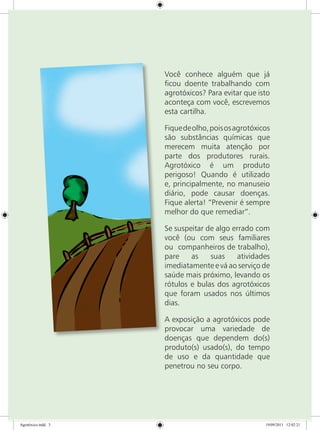 Você conhece alguém que já
ficou doente trabalhando com
agrotóxicos? Para evitar que isto
aconteça com você, escrevemos
esta cartilha.
Fiquedeolho,poisosagrotóxicos
são substâncias químicas que
merecem muita atenção por
parte dos produtores rurais.
Agrotóxico é um produto
perigoso! Quando é utilizado
e, principalmente, no manuseio
diário, pode causar doenças.
Fique alerta! “Prevenir é sempre
melhor do que remediar”.
Se suspeitar de algo errado com
você (ou com seus familiares
ou companheiros de trabalho),
pare as suas atividades
imediatamente e vá ao serviço de
saúde mais próximo, levando os
rótulos e bulas dos agrotóxicos
que foram usados nos últimos
dias.
A exposição a agrotóxicos pode
provocar uma variedade de
doenças que dependem do(s)
produto(s) usado(s), do tempo
de uso e da quantidade que
penetrou no seu corpo.
Agrotóxico.indd 3 19/09/2011 12:02:21
 