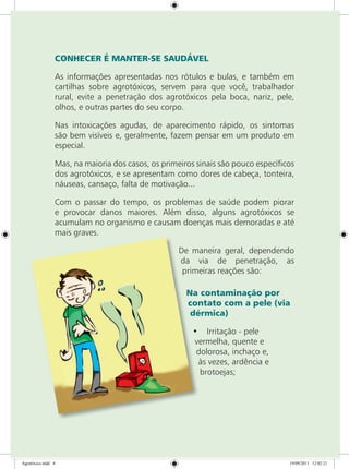 CONHECER É MANTER-SE SAUDÁVEL
As informações apresentadas nos rótulos e bulas, e também em
cartilhas sobre agrotóxicos, servem para que você, trabalhador
rural, evite a penetração dos agrotóxicos pela boca, nariz, pele,
olhos, e outras partes do seu corpo.
Nas intoxicações agudas, de aparecimento rápido, os sintomas
são bem visíveis e, geralmente, fazem pensar em um produto em
especial.
Mas, na maioria dos casos, os primeiros sinais são pouco específicos
dos agrotóxicos, e se apresentam como dores de cabeça, tonteira,
náuseas, cansaço, falta de motivação...
Com o passar do tempo, os problemas de saúde podem piorar
e provocar danos maiores. Além disso, alguns agrotóxicos se
acumulam no organismo e causam doenças mais demoradas e até
mais graves.
De maneira geral, dependendo
da via de penetração, as
primeiras reações são:
Na contaminação por
contato com a pele (via
dérmica)
•	 Irritação - pele
vermelha, quente e
dolorosa, inchaço e,
às vezes, ardência e
brotoejas;
Agrotóxico.indd 4 19/09/2011 12:02:21
 